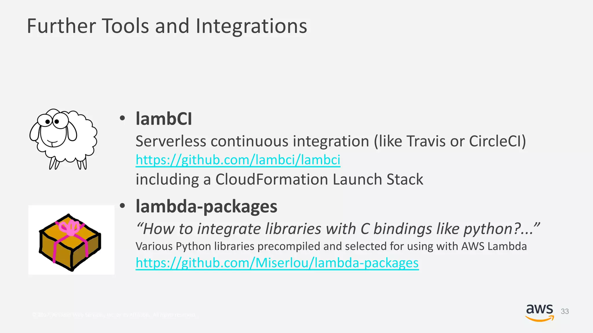 © 2017, Amazon Web Services, Inc. or its Affiliates. All rights reserved.
Further Tools and Integrations
• lambCI
Serverless continuous integration (like Travis or CircleCI)
https://github.com/lambci/lambci
including a CloudFormation Launch Stack
• lambda-packages
“How to integrate libraries with C bindings like python?...”
Various Python libraries precompiled and selected for using with AWS Lambda
https://github.com/Miserlou/lambda-packages
33
 