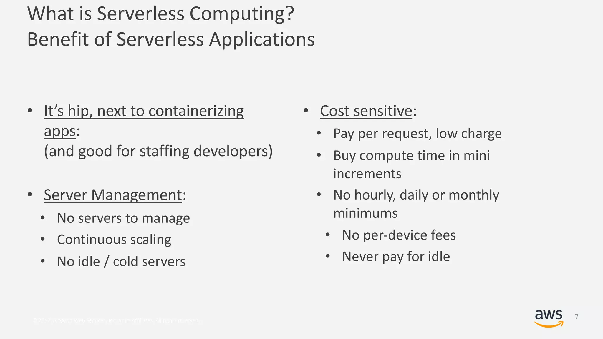 © 2017, Amazon Web Services, Inc. or its Affiliates. All rights reserved.
• It’s hip, next to containerizing
apps:
(and good for staffing developers)
• Server Management:
• No servers to manage
• Continuous scaling
• No idle / cold servers
What is Serverless Computing?
Benefit of Serverless Applications
• Cost sensitive:
• Pay per request, low charge
• Buy compute time in mini
increments
• No hourly, daily or monthly
minimums
• No per-device fees
• Never pay for idle
7
 