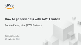 © 2017, Amazon Web Services, Inc. or its Affiliates. All rights reserved.
Zürich, AWSomeDay
12. September 2018
How to go serverless with AWS Lambda
Roman Plessl, nine (AWS Partner)
 