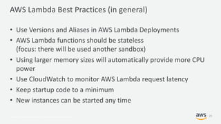 © 2017, Amazon Web Services, Inc. or its Affiliates. All rights reserved.
AWS Lambda Best Practices (in general)
• Use Versions and Aliases in AWS Lambda Deployments
• AWS Lambda functions should be stateless
(focus: there will be used another sandbox)
• Using larger memory sizes will automatically provide more CPU
power
• Use CloudWatch to monitor AWS Lambda request latency
• Keep startup code to a minimum
• New instances can be started any time
25
 