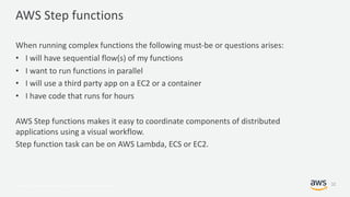 © 2017, Amazon Web Services, Inc. or its Affiliates. All rights reserved.
AWS Step functions
When running complex functions the following must-be or questions arises:
• I will have sequential flow(s) of my functions
• I want to run functions in parallel
• I will use a third party app on a EC2 or a container
• I have code that runs for hours
AWS Step functions makes it easy to coordinate components of distributed
applications using a visual workflow.
Step function task can be on AWS Lambda, ECS or EC2.
32
 