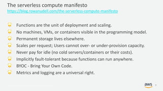 © 2017, Amazon Web Services, Inc. or its Affiliates. All rights reserved.
The serverless compute manifesto
https://blog.rowanudell.com/the-serverless-compute-manifesto
! Functions are the unit of deployment and scaling.
! No machines, VMs, or containers visible in the programming model.
! Permanent storage lives elsewhere.
! Scales per request; Users cannot over- or under-provision capacity.
! Never pay for idle (no cold servers/containers or their costs).
! Implicitly fault-tolerant because functions can run anywhere.
! BYOC - Bring Your Own Code.
! Metrics and logging are a universal right.
8
 