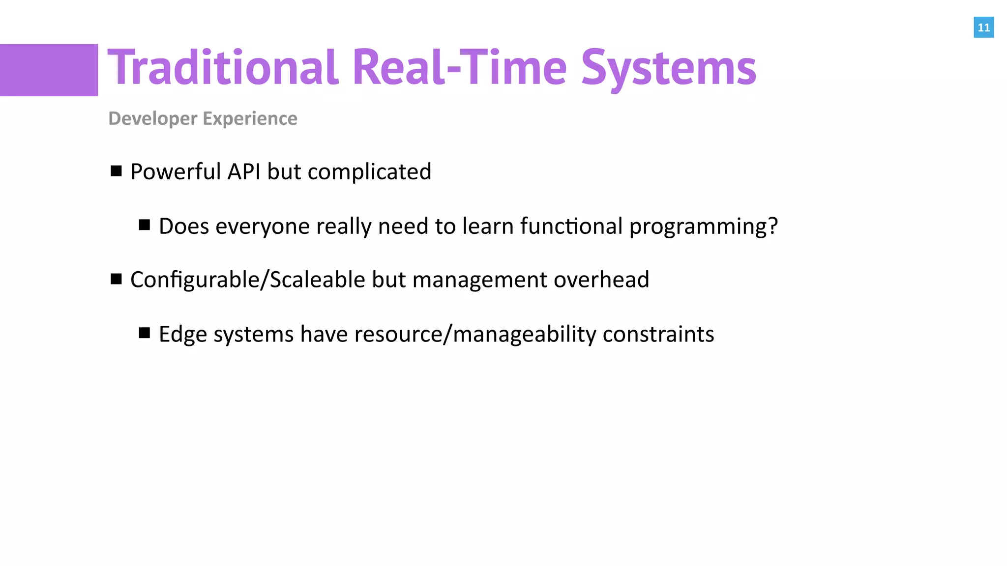 11
Traditional Real-Time Systems
Developer	Experience
Powerful	API	but	complicated	
Does	everyone	really	need	to	learn	func:onal	programming?	
Conﬁgurable/Scaleable	but	management	overhead	
Edge	systems	have	resource/manageability	constraints
 