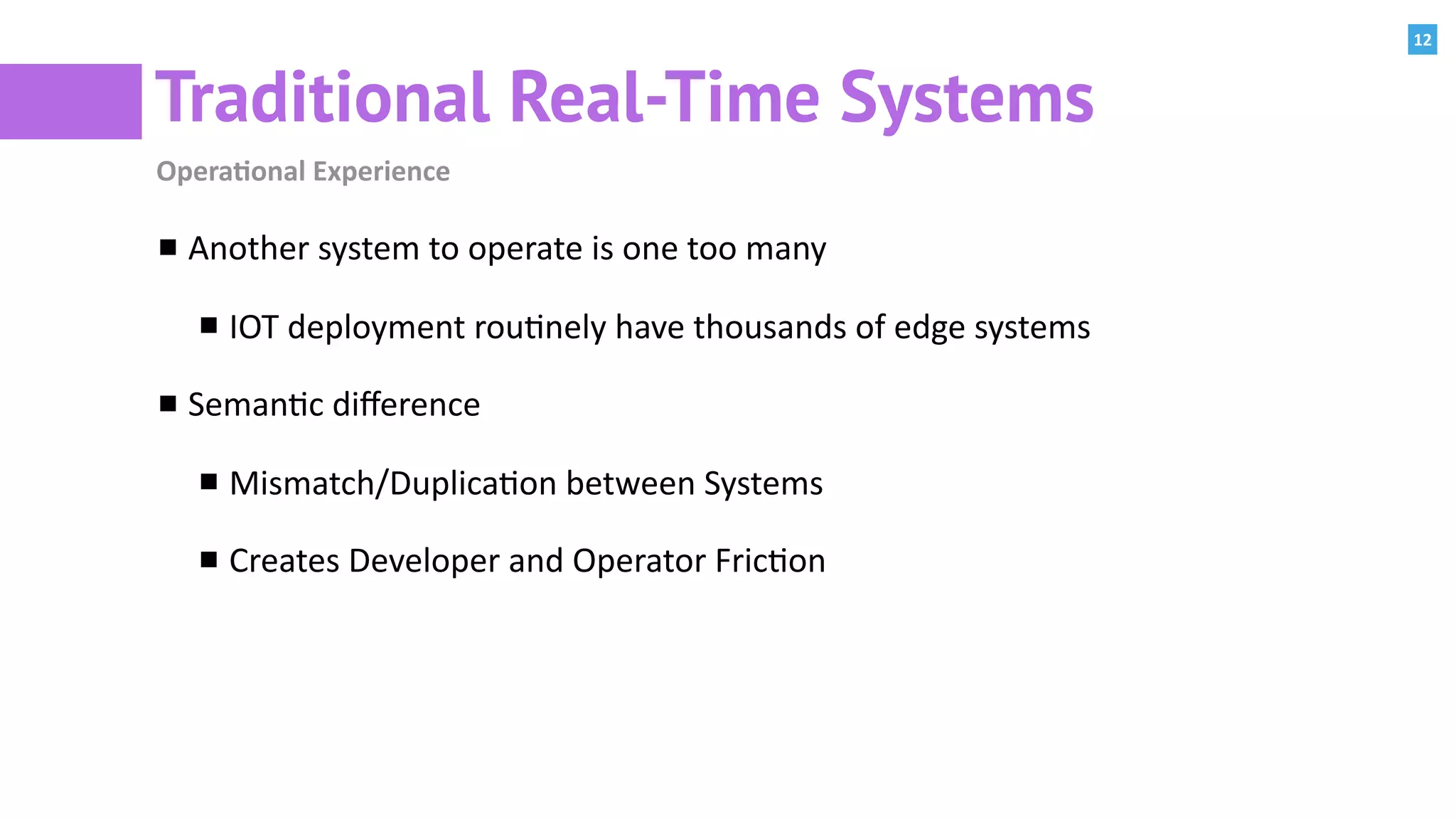 12
Traditional Real-Time Systems
Opera=onal	Experience
Another	system	to	operate	is	one	too	many	
IOT	deployment	rou:nely	have	thousands	of	edge	systems	
Seman:c	diﬀerence	
Mismatch/Duplica:on	between	Systems	
Creates	Developer	and	Operator	Fric:on	
 