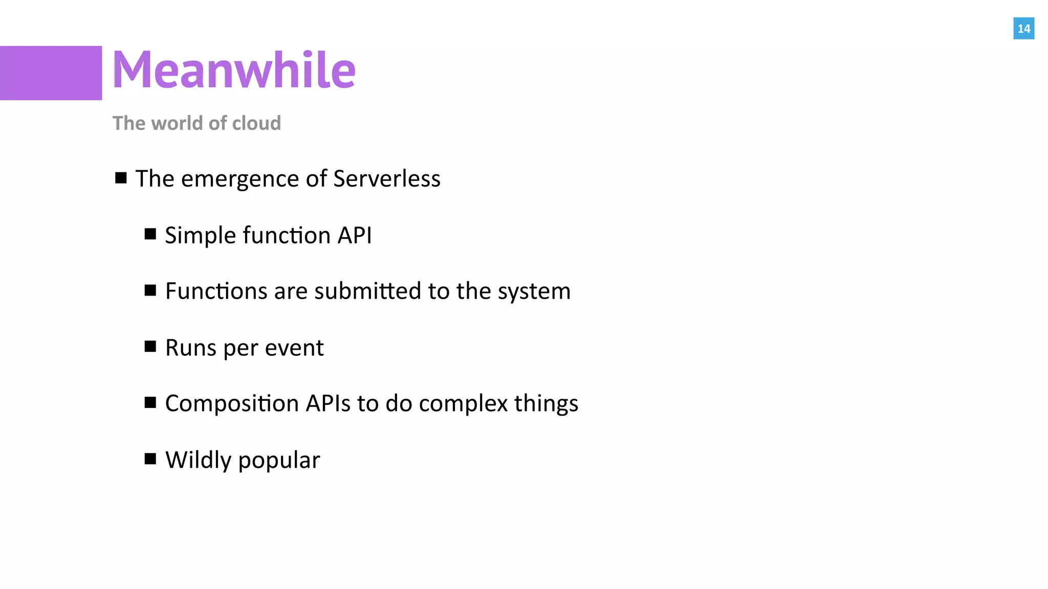 14
Meanwhile
The	world	of	cloud
The	emergence	of	Serverless	
Simple	func:on	API	
Func:ons	are	submiPed	to	the	system	
Runs	per	event	
Composi:on	APIs	to	do	complex	things	
Wildly	popular
 