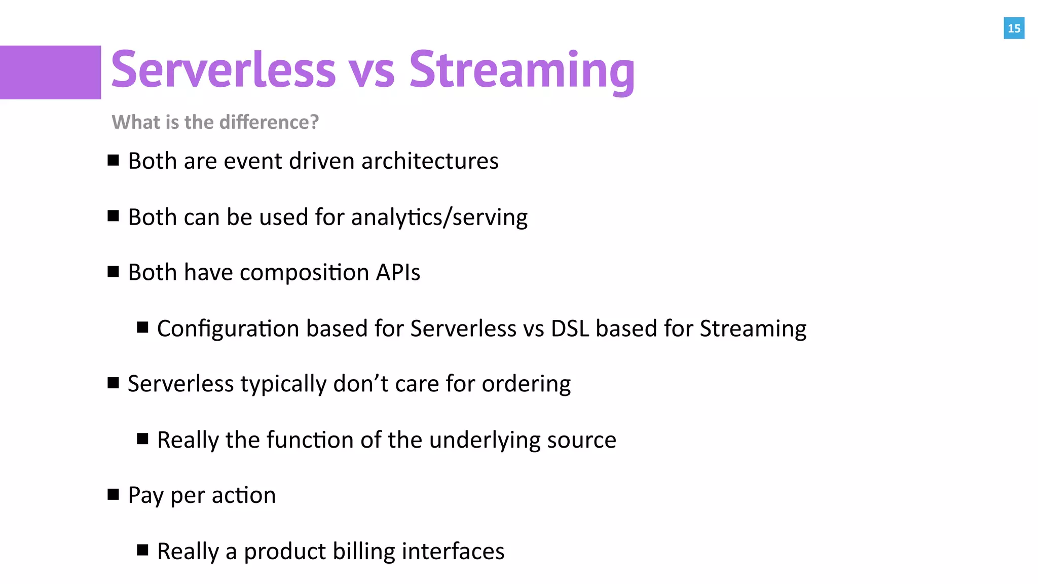 15
Serverless vs Streaming
What	is	the	diﬀerence?
Both	are	event	driven	architectures	
Both	can	be	used	for	analy:cs/serving	
Both	have	composi:on	APIs	
Conﬁgura:on	based	for	Serverless	vs	DSL	based	for	Streaming	
Serverless	typically	don’t	care	for	ordering	
Really	the	func:on	of	the	underlying	source	
Pay	per	ac:on	
Really	a	product	billing	interfaces
 