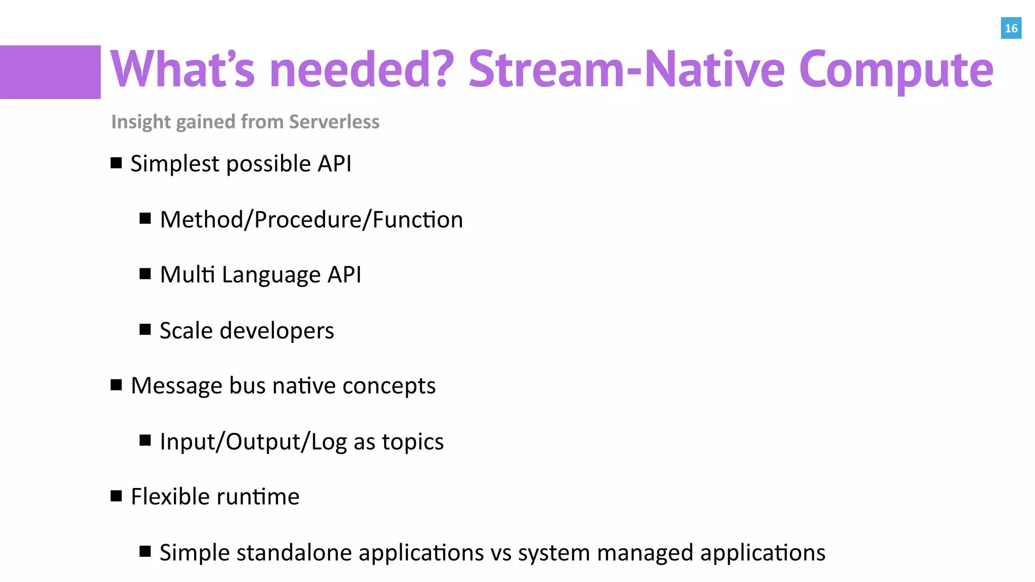 16
What’s needed? Stream-Native Compute
Insight	gained	from	Serverless
Simplest	possible	API	
Method/Procedure/Func:on	
Mul:	Language	API	
Scale	developers	
Message	bus	na:ve	concepts	
Input/Output/Log	as	topics	
Flexible	run:me	
Simple	standalone	applica:ons	vs	system	managed	applica:ons	
 
