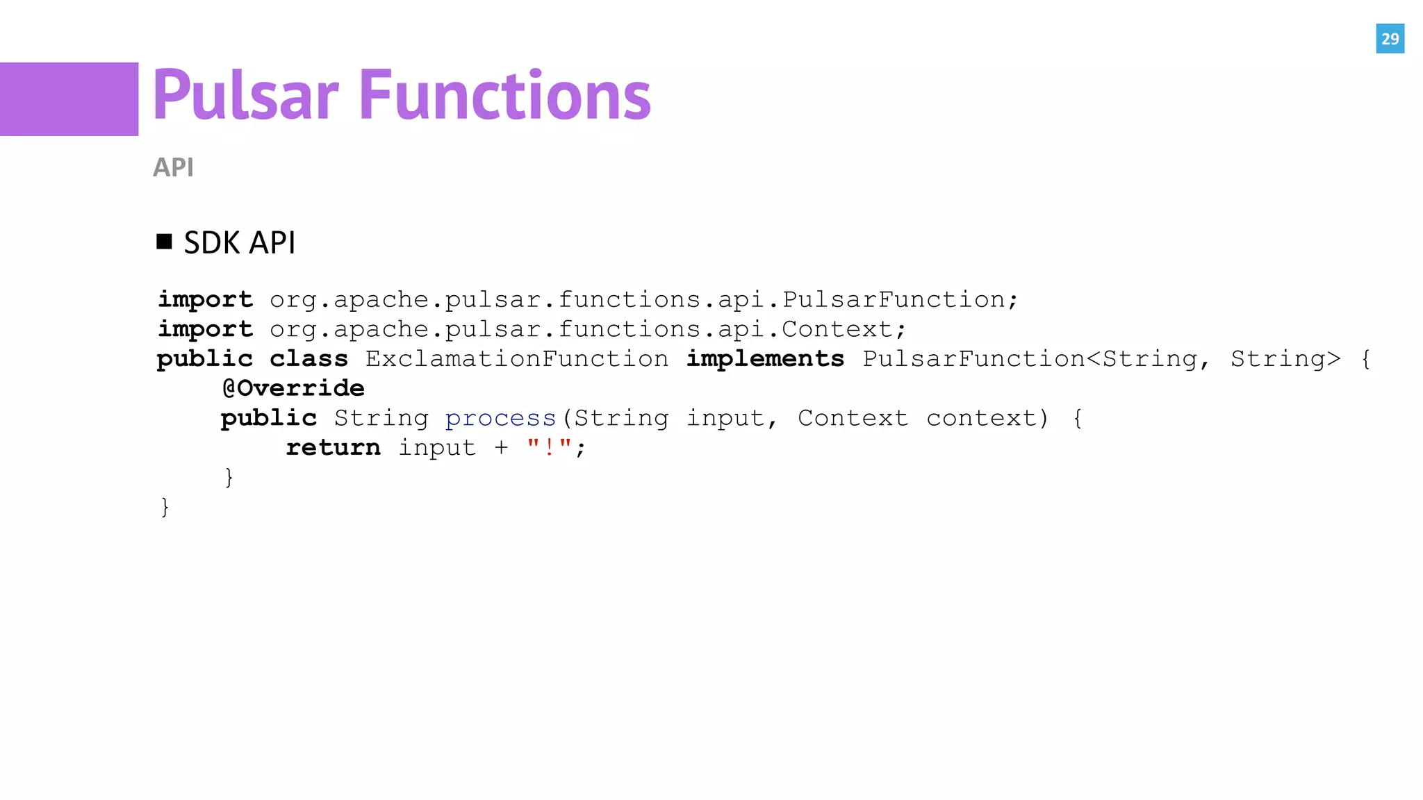 29
Pulsar Functions
API
SDK	API	
import org.apache.pulsar.functions.api.PulsarFunction;
import org.apache.pulsar.functions.api.Context;
public class ExclamationFunction implements PulsarFunction<String, String> {
@Override
public String process(String input, Context context) {
return input + "!";
}
}
 