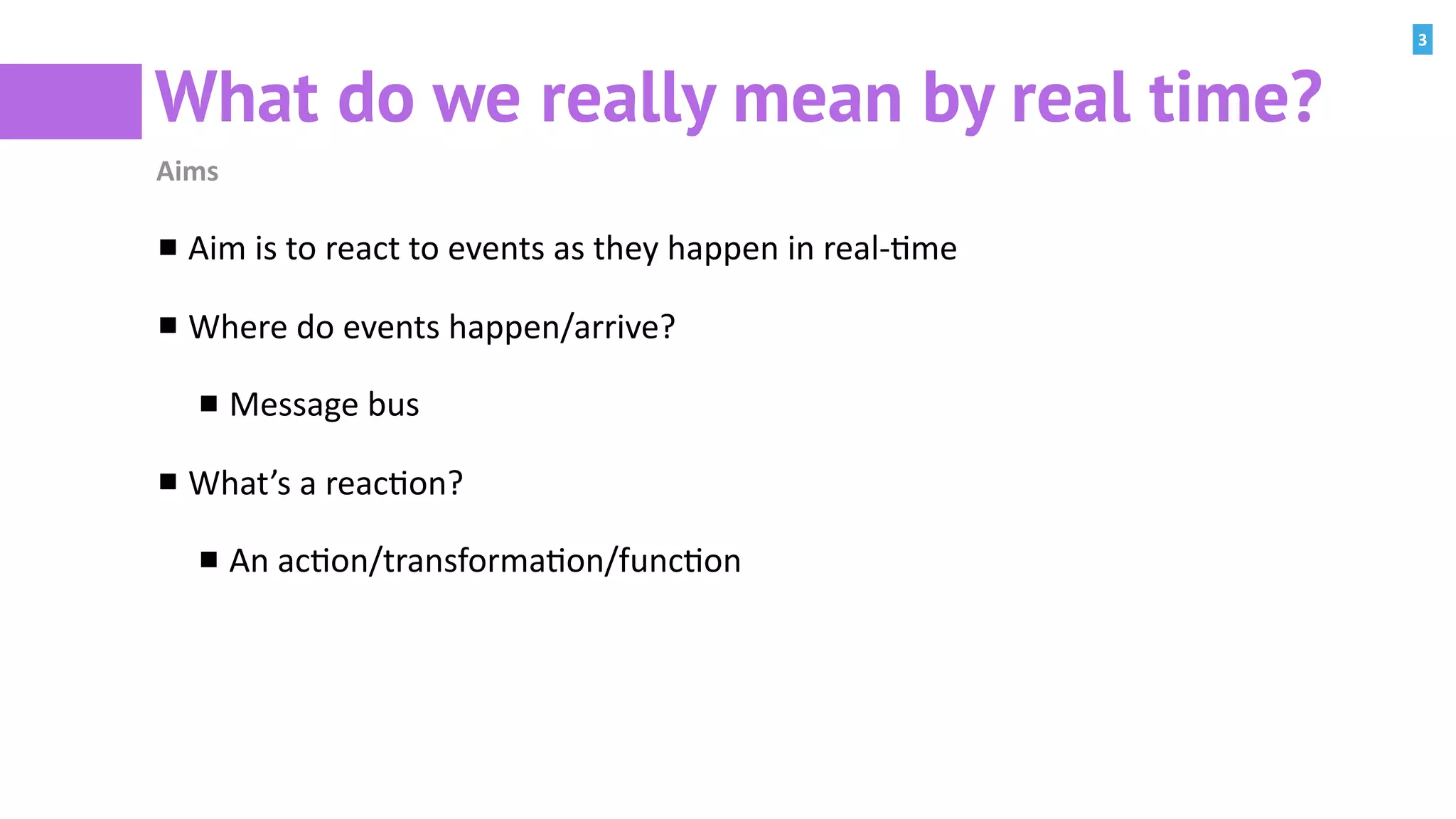 3
What do we really mean by real time?
Aims
Aim	is	to	react	to	events	as	they	happen	in	real-:me	
Where	do	events	happen/arrive?	
Message	bus	
What’s	a	reac:on?	
An	ac:on/transforma:on/func:on
 