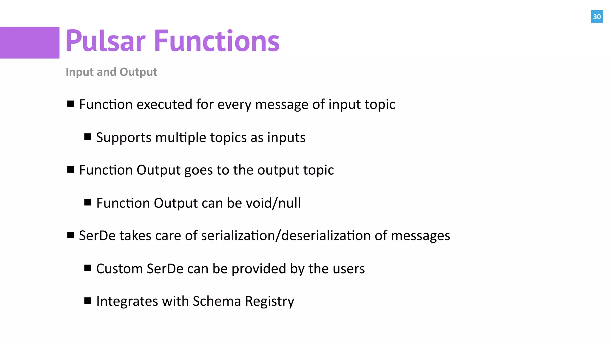 30
Pulsar Functions
Input	and	Output
Func:on	executed	for	every	message	of	input	topic	
Supports	mul:ple	topics	as	inputs	
Func:on	Output	goes	to	the	output	topic	
Func:on	Output	can	be	void/null	
SerDe	takes	care	of	serializa:on/deserializa:on	of	messages	
Custom	SerDe	can	be	provided	by	the	users	
Integrates	with	Schema	Registry	
 