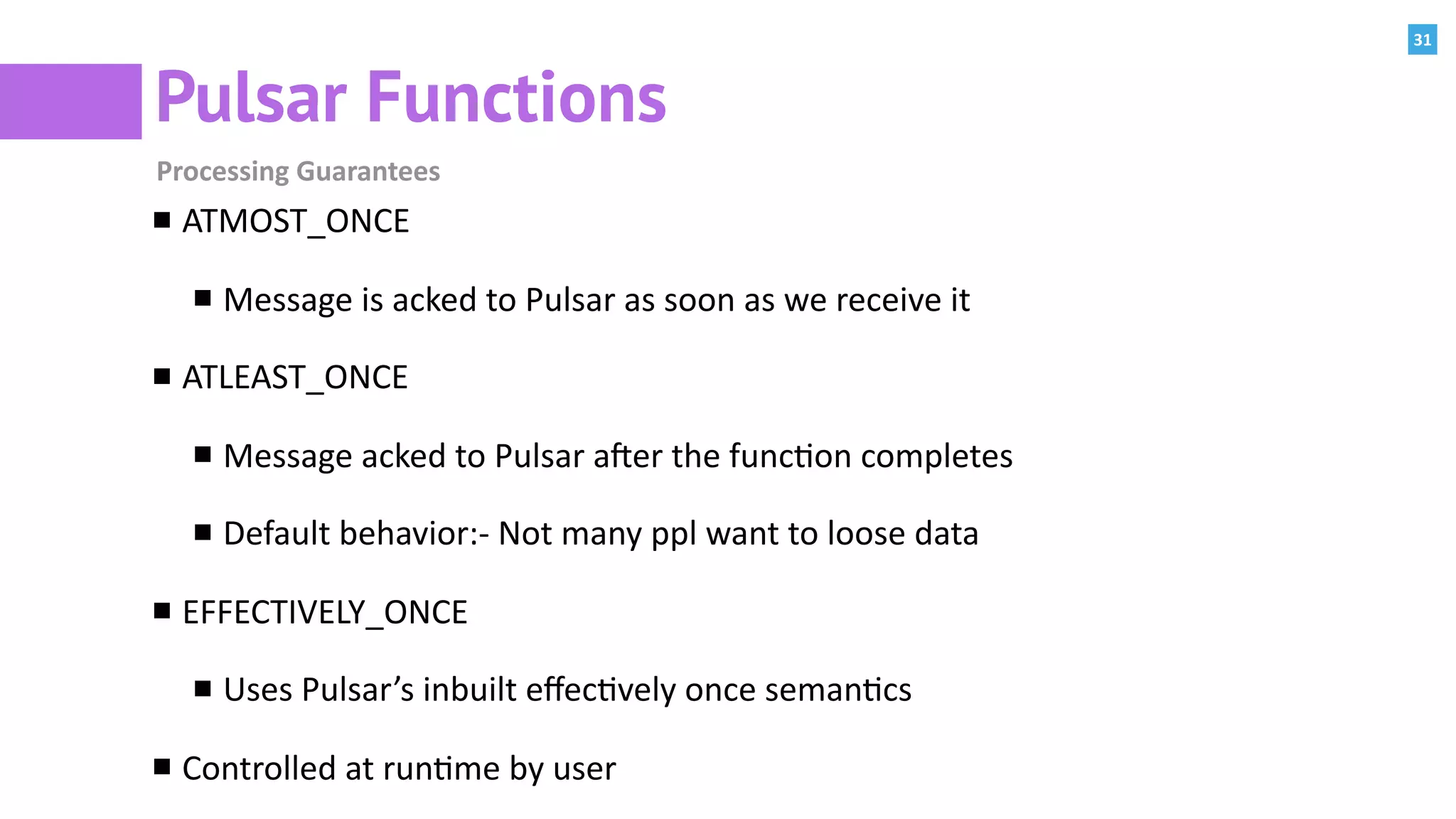 31
Pulsar Functions
Processing	Guarantees
ATMOST_ONCE	
Message	is	acked	to	Pulsar	as	soon	as	we	receive	it	
ATLEAST_ONCE	
Message	acked	to	Pulsar	a]er	the	func:on	completes	
Default	behavior:-	Not	many	ppl	want	to	loose	data	
EFFECTIVELY_ONCE	
Uses	Pulsar’s	inbuilt	eﬀec:vely	once	seman:cs	
Controlled	at	run:me	by	user
 