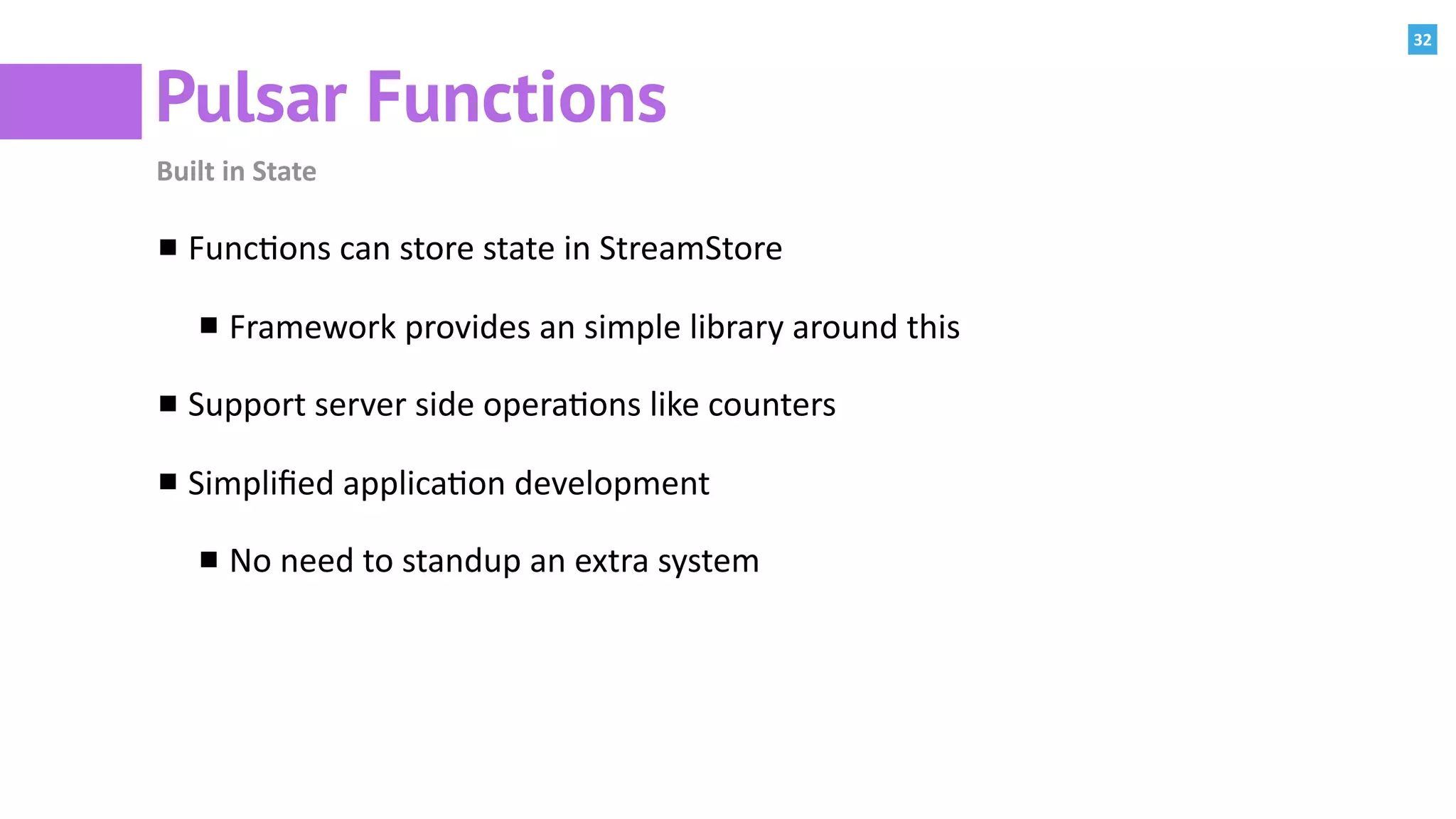 32
Pulsar Functions
Built	in	State
Func:ons	can	store	state	in	StreamStore	
Framework	provides	an	simple	library	around	this	
Support	server	side	opera:ons	like	counters	
Simpliﬁed	applica:on	development	
No	need	to	standup	an	extra	system	
 