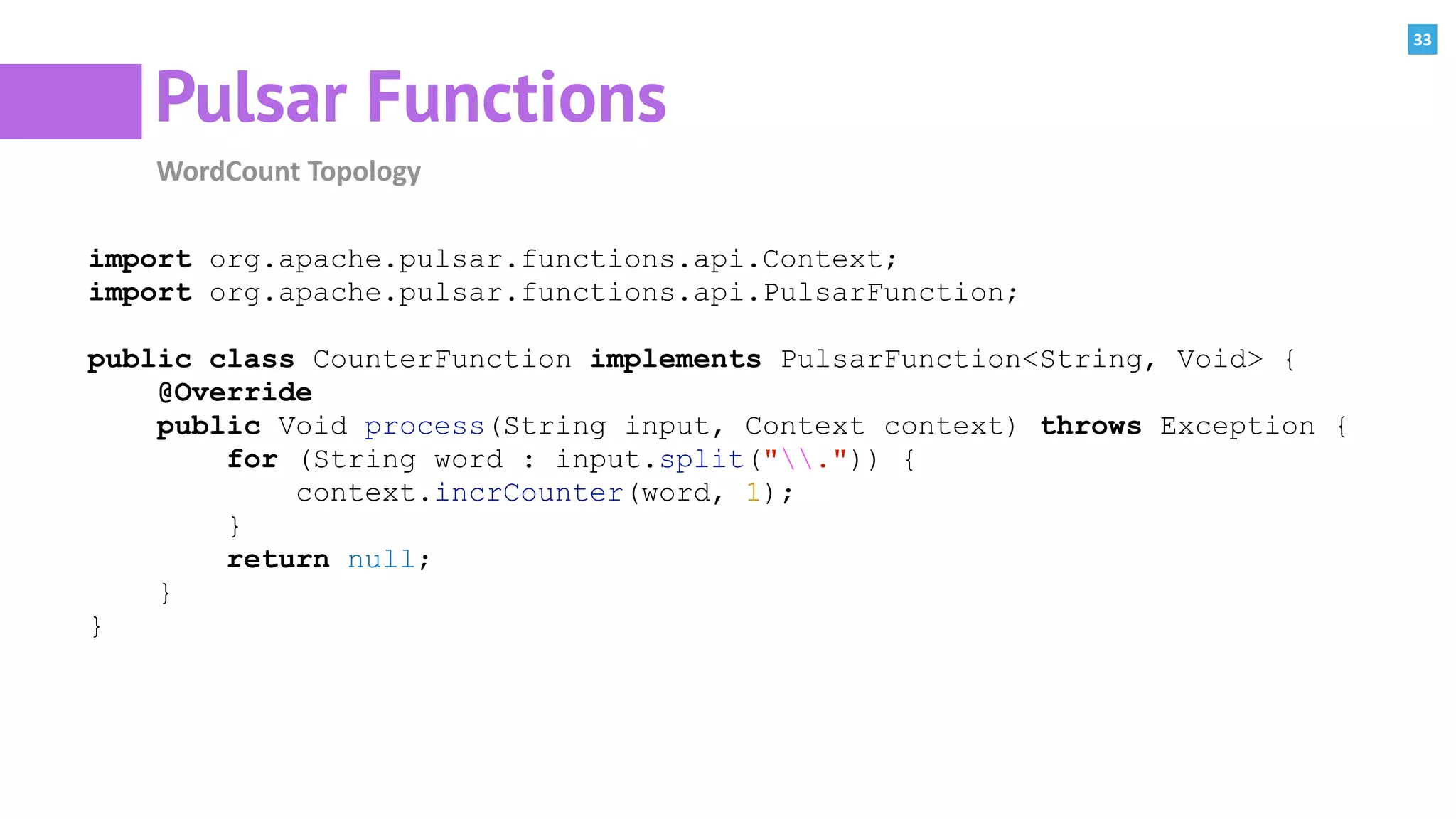 33
Pulsar Functions
WordCount	Topology
import org.apache.pulsar.functions.api.Context;
import org.apache.pulsar.functions.api.PulsarFunction;
public class CounterFunction implements PulsarFunction<String, Void> {
@Override
public Void process(String input, Context context) throws Exception {
for (String word : input.split(".")) {
context.incrCounter(word, 1);
}
return null;
}
}
 