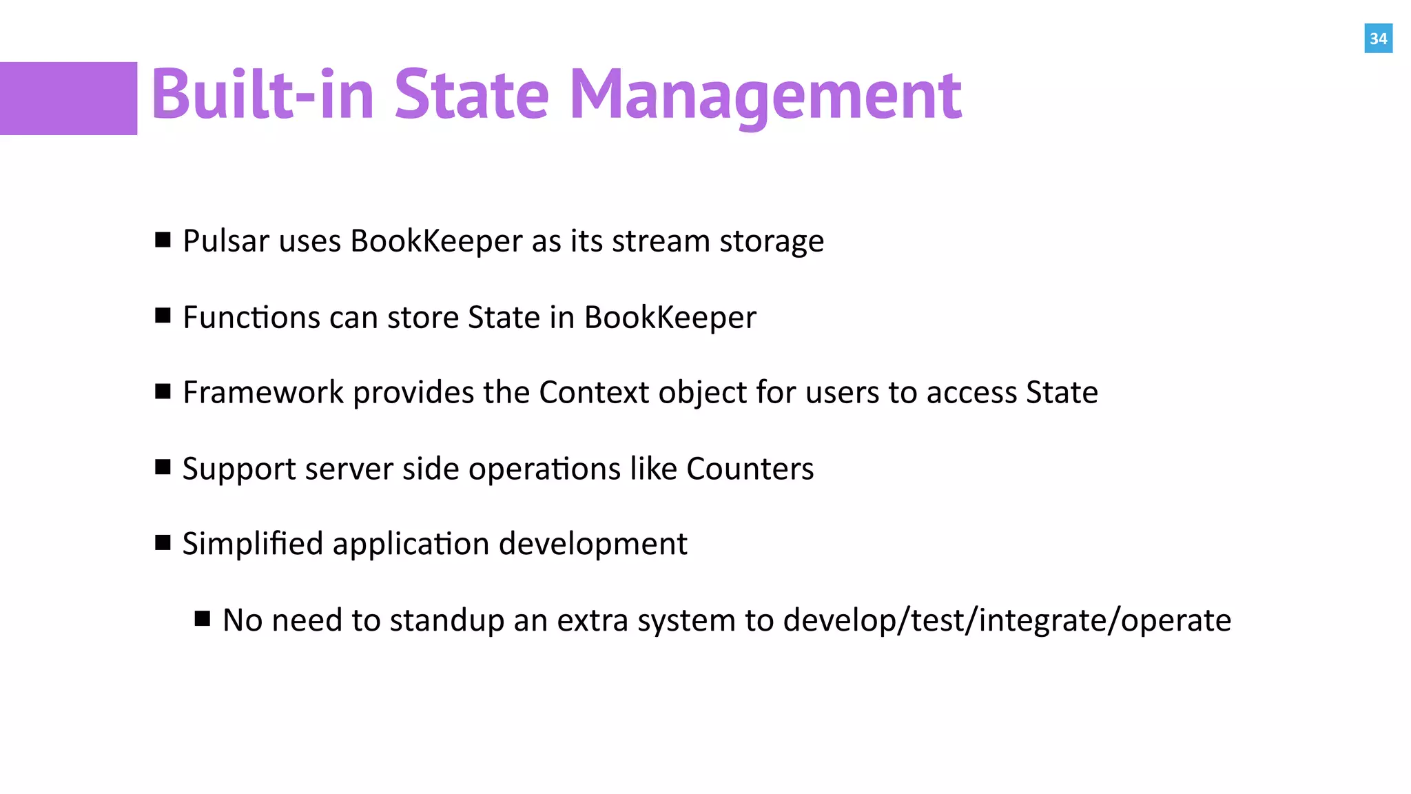 34
Built-in State Management
Pulsar	uses	BookKeeper	as	its	stream	storage	
Func:ons	can	store	State	in	BookKeeper	
Framework	provides	the	Context	object	for	users	to	access	State	
Support	server	side	opera:ons	like	Counters	
Simpliﬁed	applica:on	development	
No	need	to	standup	an	extra	system	to	develop/test/integrate/operate
 