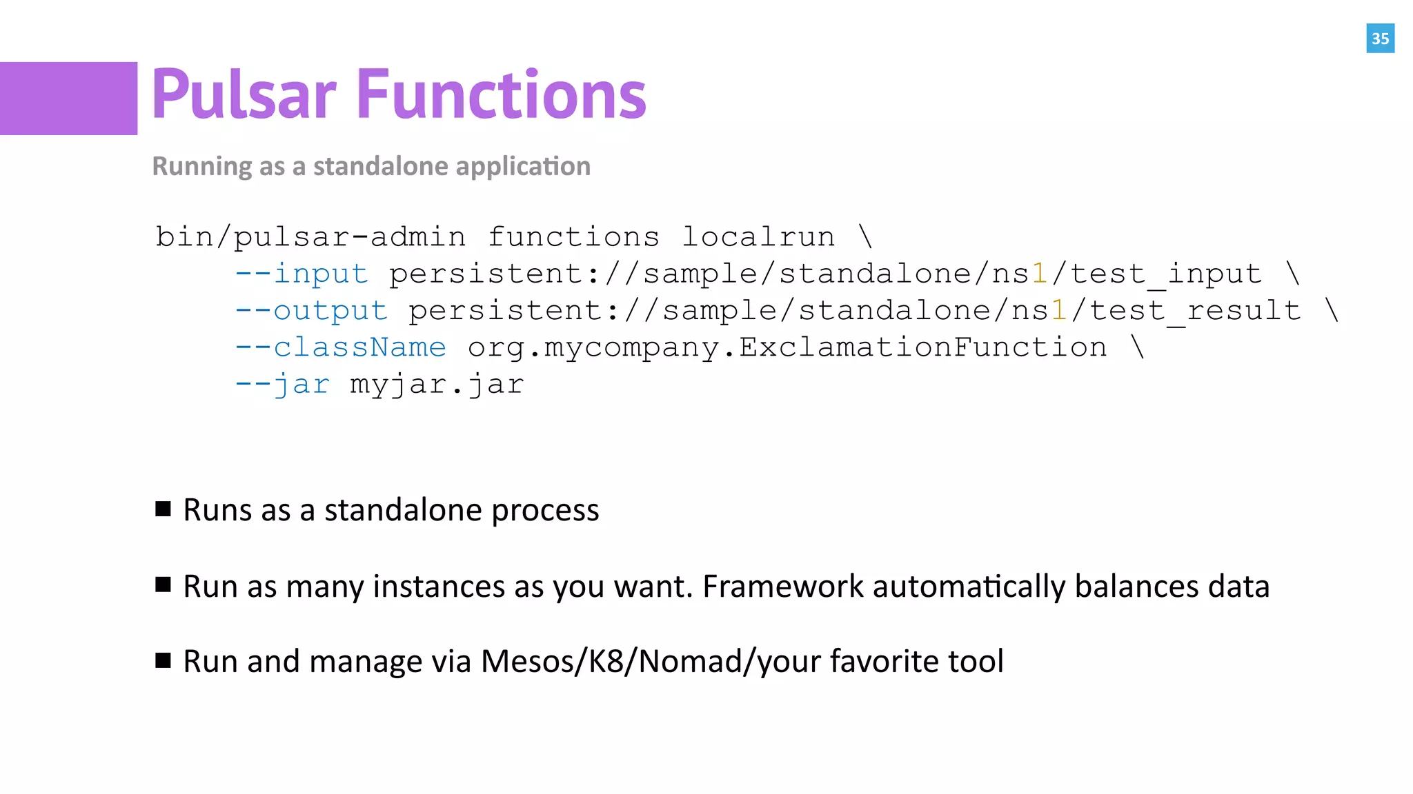 35
Pulsar Functions
Running	as	a	standalone	applica=on
bin/pulsar-admin functions localrun 
--input persistent://sample/standalone/ns1/test_input 
--output persistent://sample/standalone/ns1/test_result 
--className org.mycompany.ExclamationFunction 
--jar myjar.jar
Runs	as	a	standalone	process	
Run	as	many	instances	as	you	want.	Framework	automa:cally	balances	data	
Run	and	manage	via	Mesos/K8/Nomad/your	favorite	tool
 