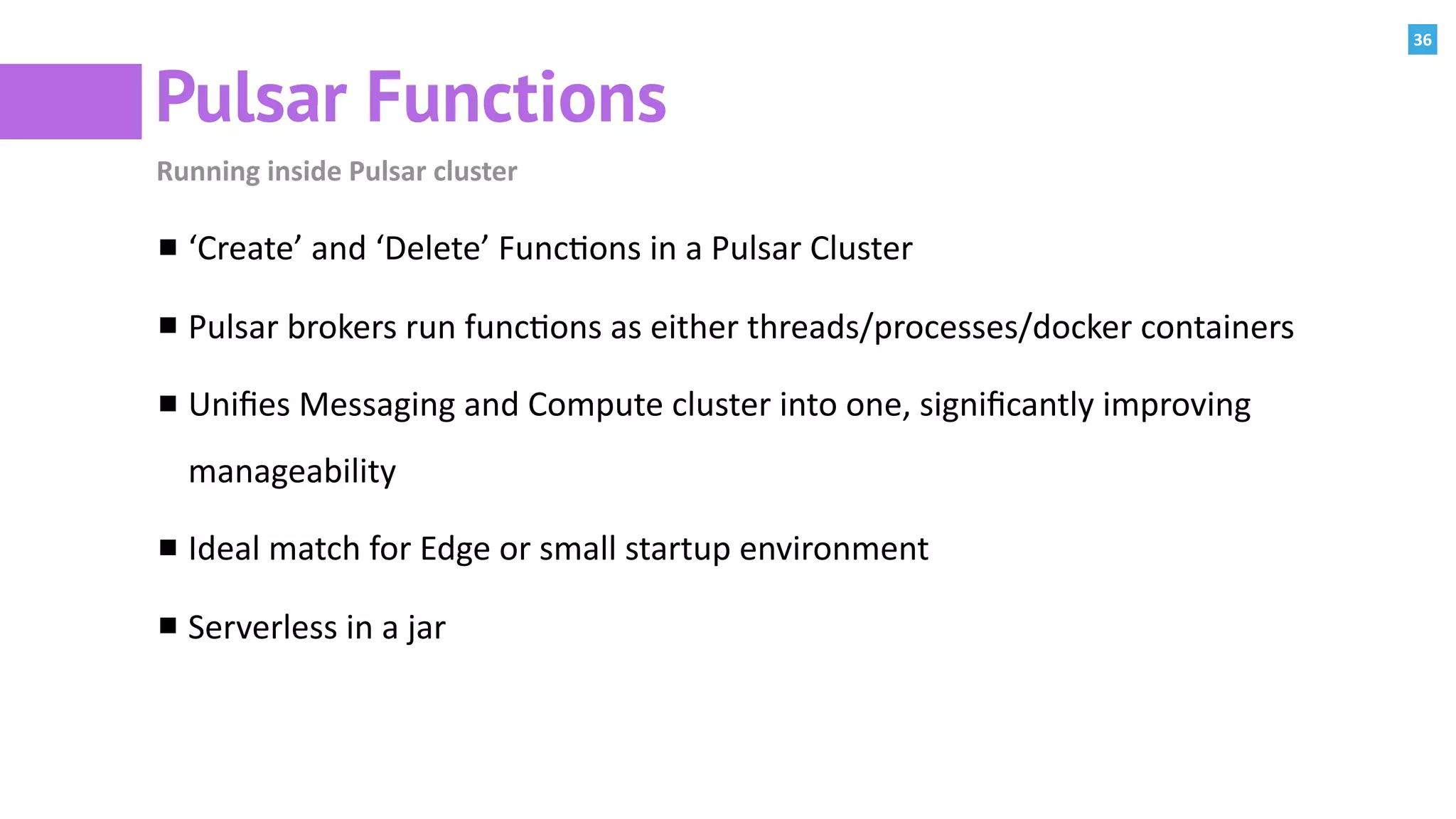 36
Pulsar Functions
Running	inside	Pulsar	cluster
‘Create’	and	‘Delete’	Func:ons	in	a	Pulsar	Cluster	
Pulsar	brokers	run	func:ons	as	either	threads/processes/docker	containers	
Uniﬁes	Messaging	and	Compute	cluster	into	one,	signiﬁcantly	improving	
manageability		
Ideal	match	for	Edge	or	small	startup	environment	
Serverless	in	a	jar
 