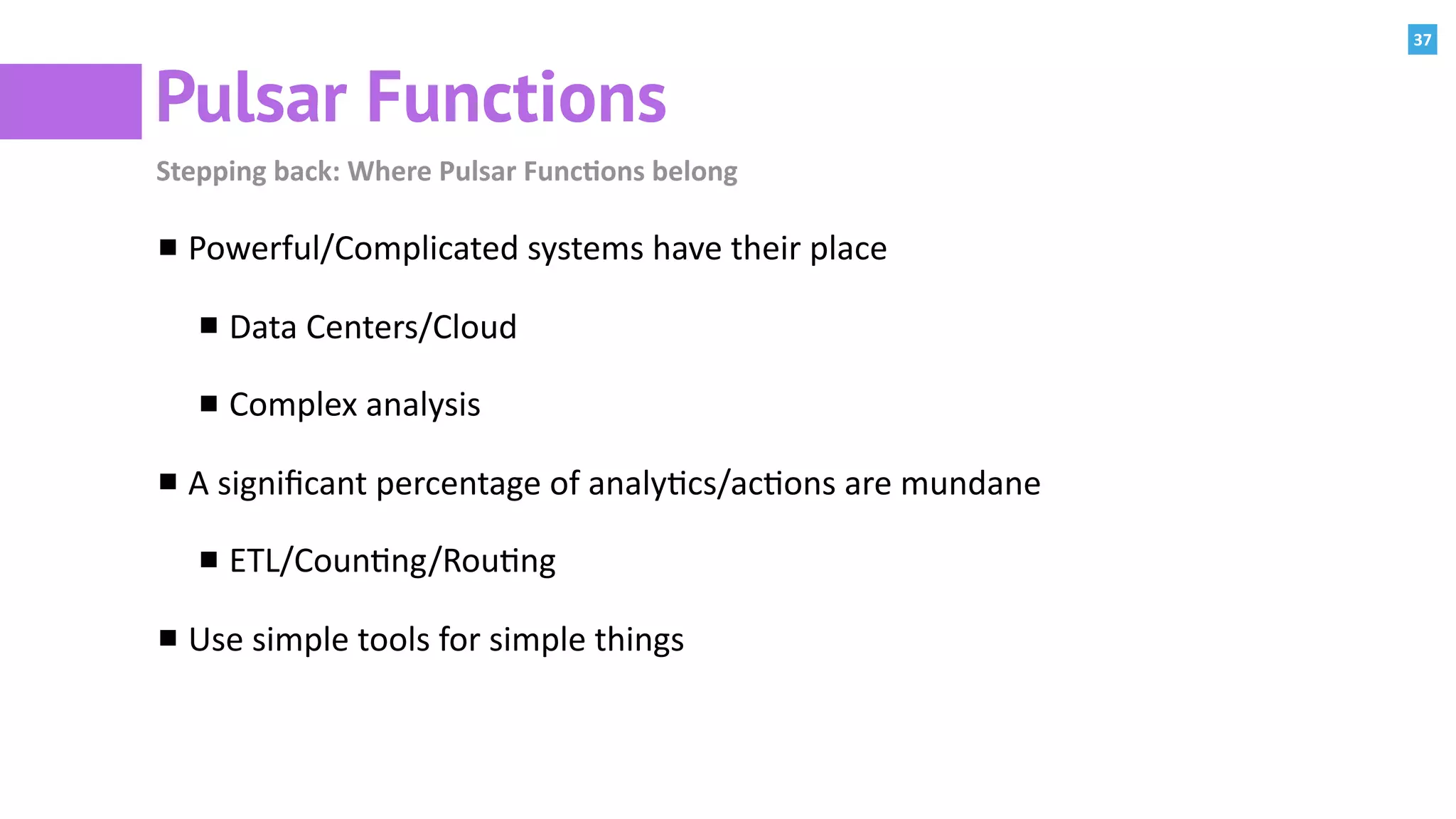 37
Pulsar Functions
Stepping	back:	Where	Pulsar	Func=ons	belong
Powerful/Complicated	systems	have	their	place	
Data	Centers/Cloud	
Complex	analysis	
A	signiﬁcant	percentage	of	analy:cs/ac:ons	are	mundane	
ETL/Coun:ng/Rou:ng	
Use	simple	tools	for	simple	things
 