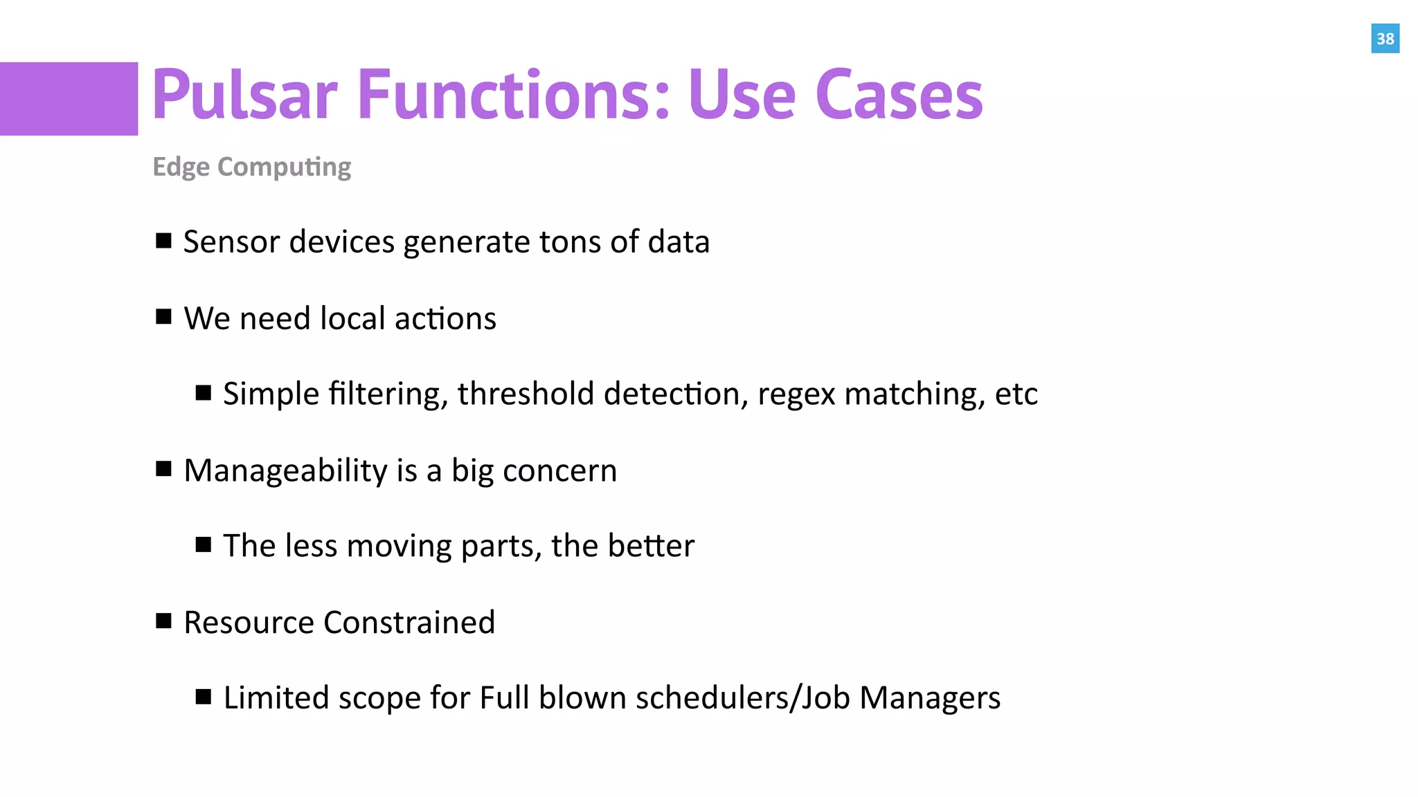 38
Pulsar Functions: Use Cases
Edge	Compu=ng
Sensor	devices	generate	tons	of	data	
We	need	local	ac:ons	
Simple	ﬁltering,	threshold	detec:on,	regex	matching,	etc	
Manageability	is	a	big	concern	
The	less	moving	parts,	the	bePer	
Resource	Constrained	
Limited	scope	for	Full	blown	schedulers/Job	Managers
 