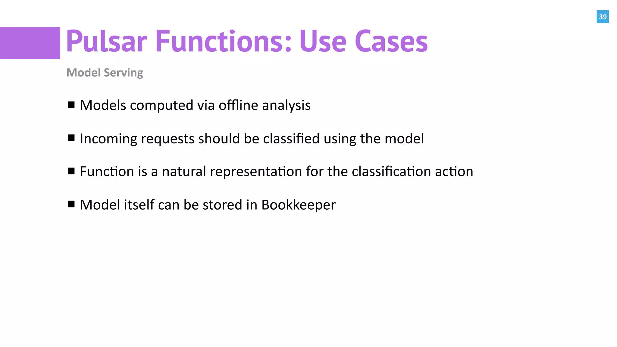 39
Pulsar Functions: Use Cases
Model	Serving
Models	computed	via	oﬄine	analysis	
Incoming	requests	should	be	classiﬁed	using	the	model	
Func:on	is	a	natural	representa:on	for	the	classiﬁca:on	ac:on	
Model	itself	can	be	stored	in	Bookkeeper
 