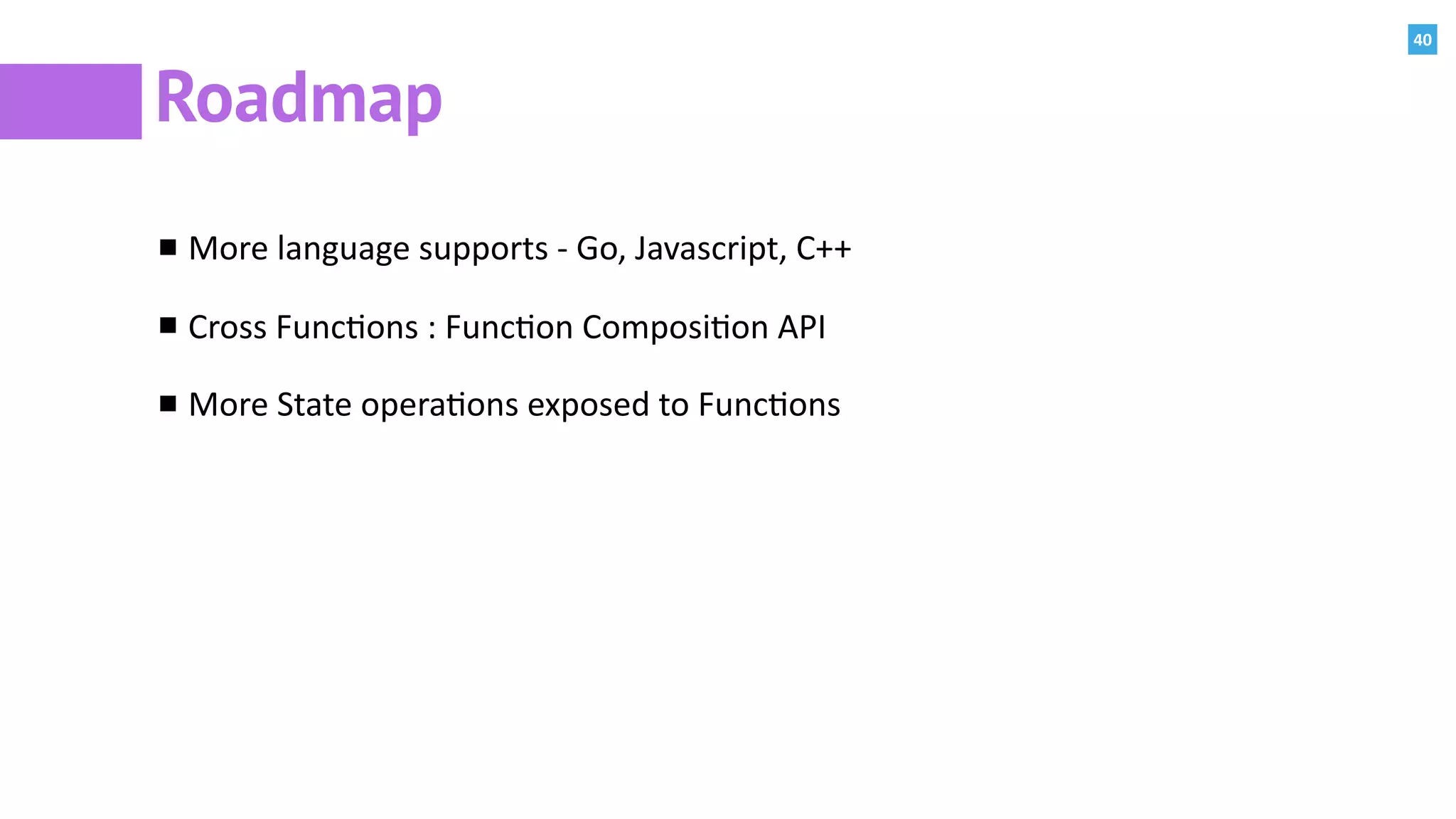 40
Roadmap
More	language	supports	-	Go,	Javascript,	C++	
Cross	Func:ons	:	Func:on	Composi:on	API	
More	State	opera:ons	exposed	to	Func:ons
 