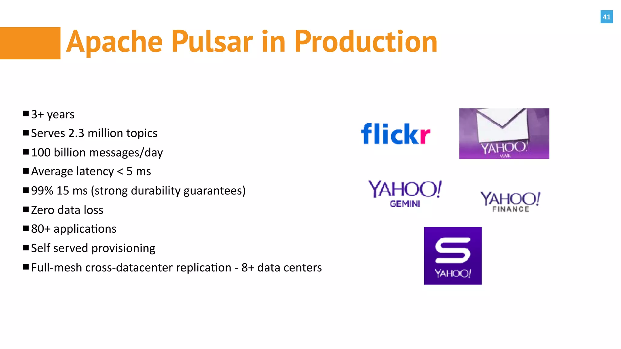 41
Apache Pulsar in Production
3+	years	
Serves	2.3	million	topics	
100	billion	messages/day	
Average	latency	<	5	ms	
99%	15	ms	(strong	durability	guarantees)	
Zero	data	loss	
80+	applica:ons	
Self	served	provisioning	
Full-mesh	cross-datacenter	replica:on	-	8+	data	centers
 