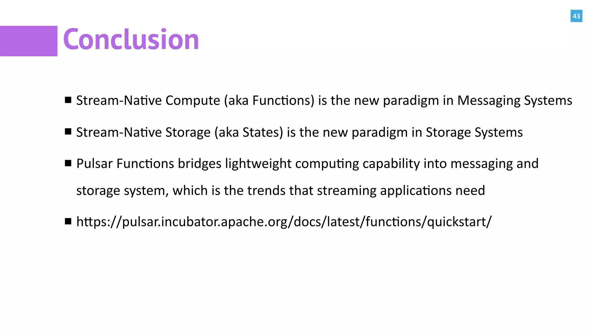 43
Conclusion
Stream-Na:ve	Compute	(aka	Func:ons)	is	the	new	paradigm	in	Messaging	Systems	
Stream-Na:ve	Storage	(aka	States)	is	the	new	paradigm	in	Storage	Systems	
Pulsar	Func:ons	bridges	lightweight	compu:ng	capability	into	messaging	and	
storage	system,	which	is	the	trends	that	streaming	applica:ons	need		
hPps://pulsar.incubator.apache.org/docs/latest/func:ons/quickstart/
 