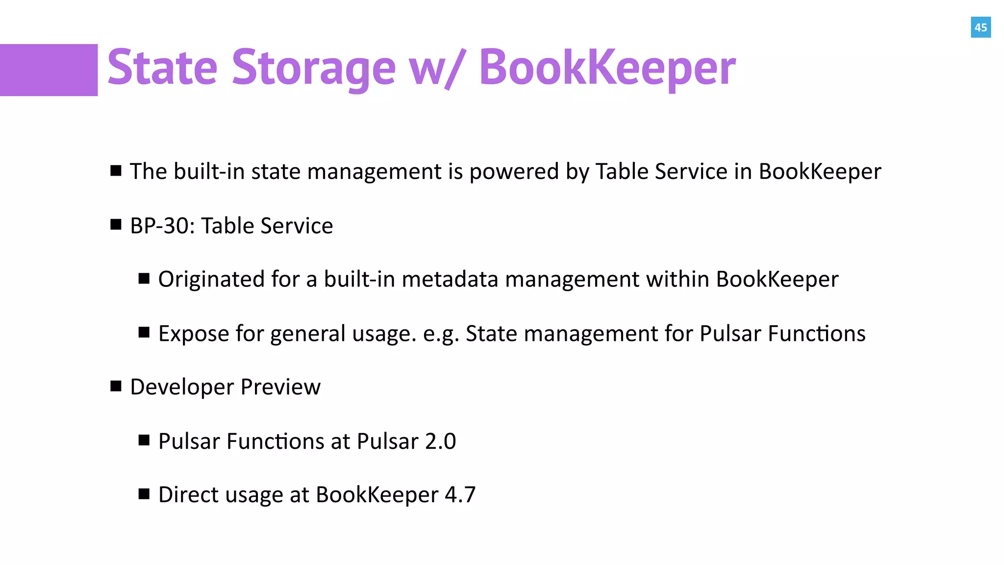 45
State Storage w/ BookKeeper
The	built-in	state	management	is	powered	by	Table	Service	in	BookKeeper	
BP-30:	Table	Service	
Originated	for	a	built-in	metadata	management	within	BookKeeper	
Expose	for	general	usage.	e.g.	State	management	for	Pulsar	Func:ons		
Developer	Preview	
Pulsar	Func:ons	at	Pulsar	2.0	
Direct	usage	at	BookKeeper	4.7
 