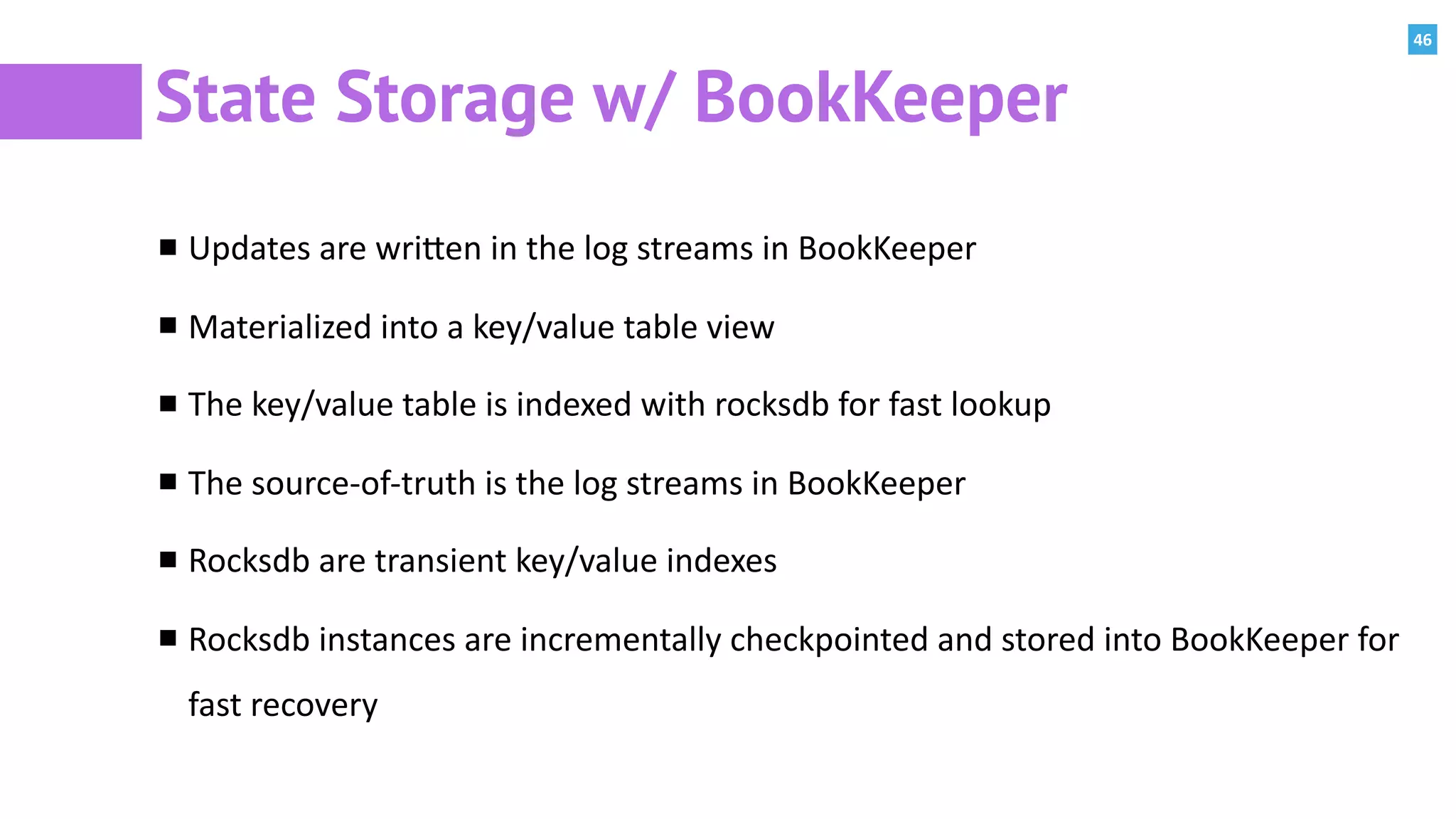 46
State Storage w/ BookKeeper
Updates	are	wriPen	in	the	log	streams	in	BookKeeper	
Materialized	into	a	key/value	table	view	
The	key/value	table	is	indexed	with	rocksdb	for	fast	lookup	
The	source-of-truth	is	the	log	streams	in	BookKeeper	
Rocksdb	are	transient	key/value	indexes	
Rocksdb	instances	are	incrementally	checkpointed	and	stored	into	BookKeeper	for	
fast	recovery			
 