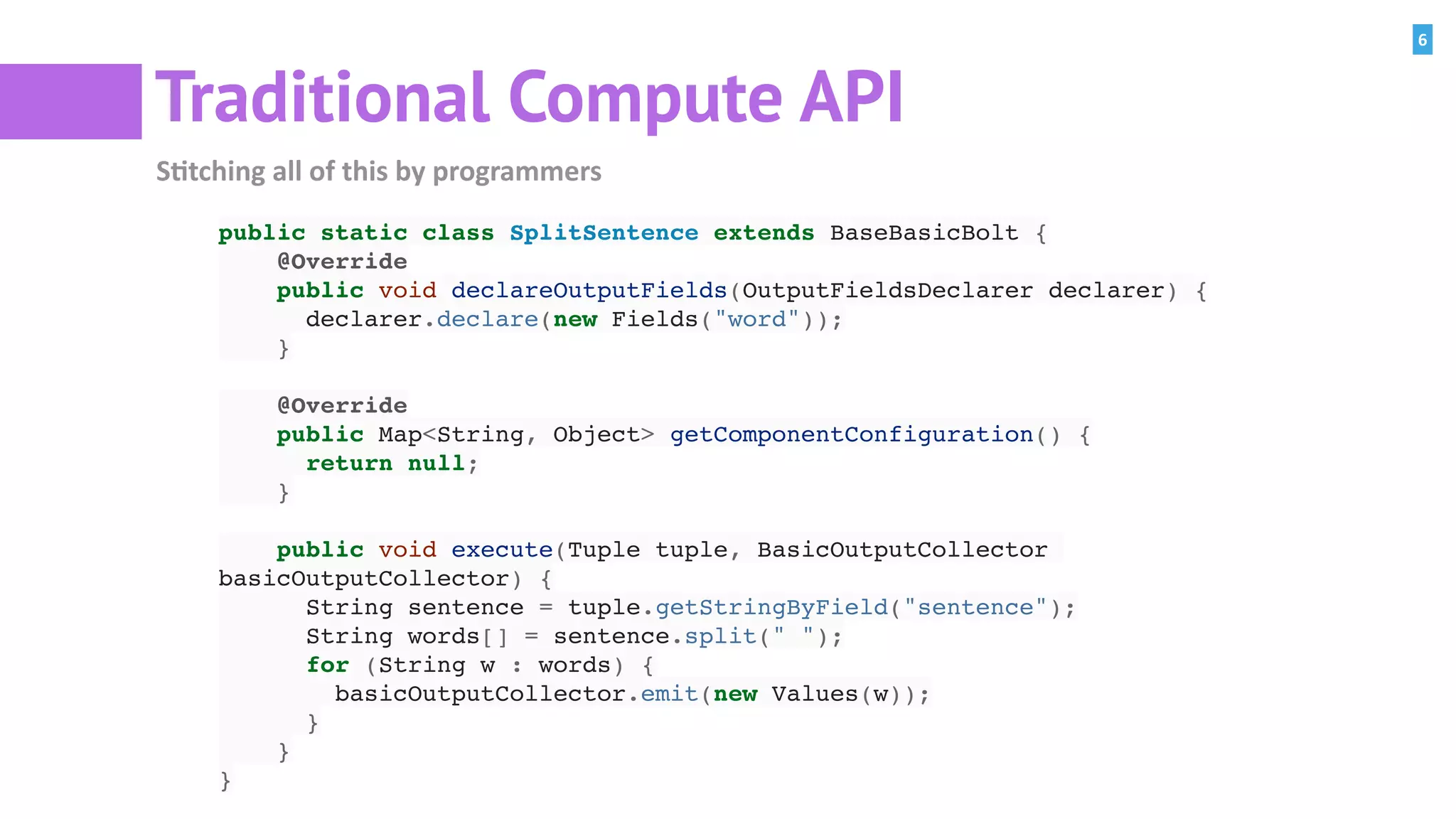 6
Traditional Compute API
S=tching	all	of	this	by	programmers
public static class SplitSentence extends BaseBasicBolt {
@Override
public void declareOutputFields(OutputFieldsDeclarer declarer) {
declarer.declare(new Fields("word"));
}
@Override
public Map<String, Object> getComponentConfiguration() {
return null;
}
public void execute(Tuple tuple, BasicOutputCollector
basicOutputCollector) {
String sentence = tuple.getStringByField("sentence");
String words[] = sentence.split(" ");
for (String w : words) {
basicOutputCollector.emit(new Values(w));
}
}
}
 