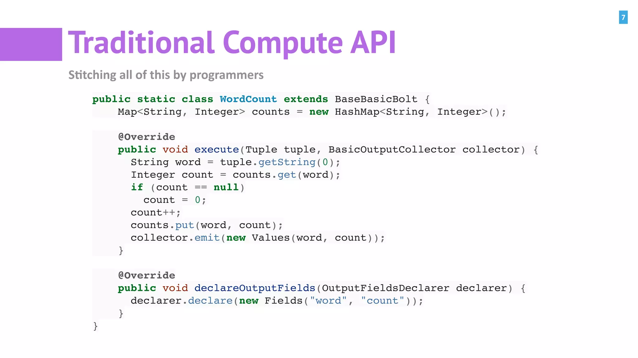 7
Traditional Compute API
S=tching	all	of	this	by	programmers
public static class WordCount extends BaseBasicBolt {
Map<String, Integer> counts = new HashMap<String, Integer>();
@Override
public void execute(Tuple tuple, BasicOutputCollector collector) {
String word = tuple.getString(0);
Integer count = counts.get(word);
if (count == null)
count = 0;
count++;
counts.put(word, count);
collector.emit(new Values(word, count));
}
@Override
public void declareOutputFields(OutputFieldsDeclarer declarer) {
declarer.declare(new Fields("word", "count"));
}
}
 