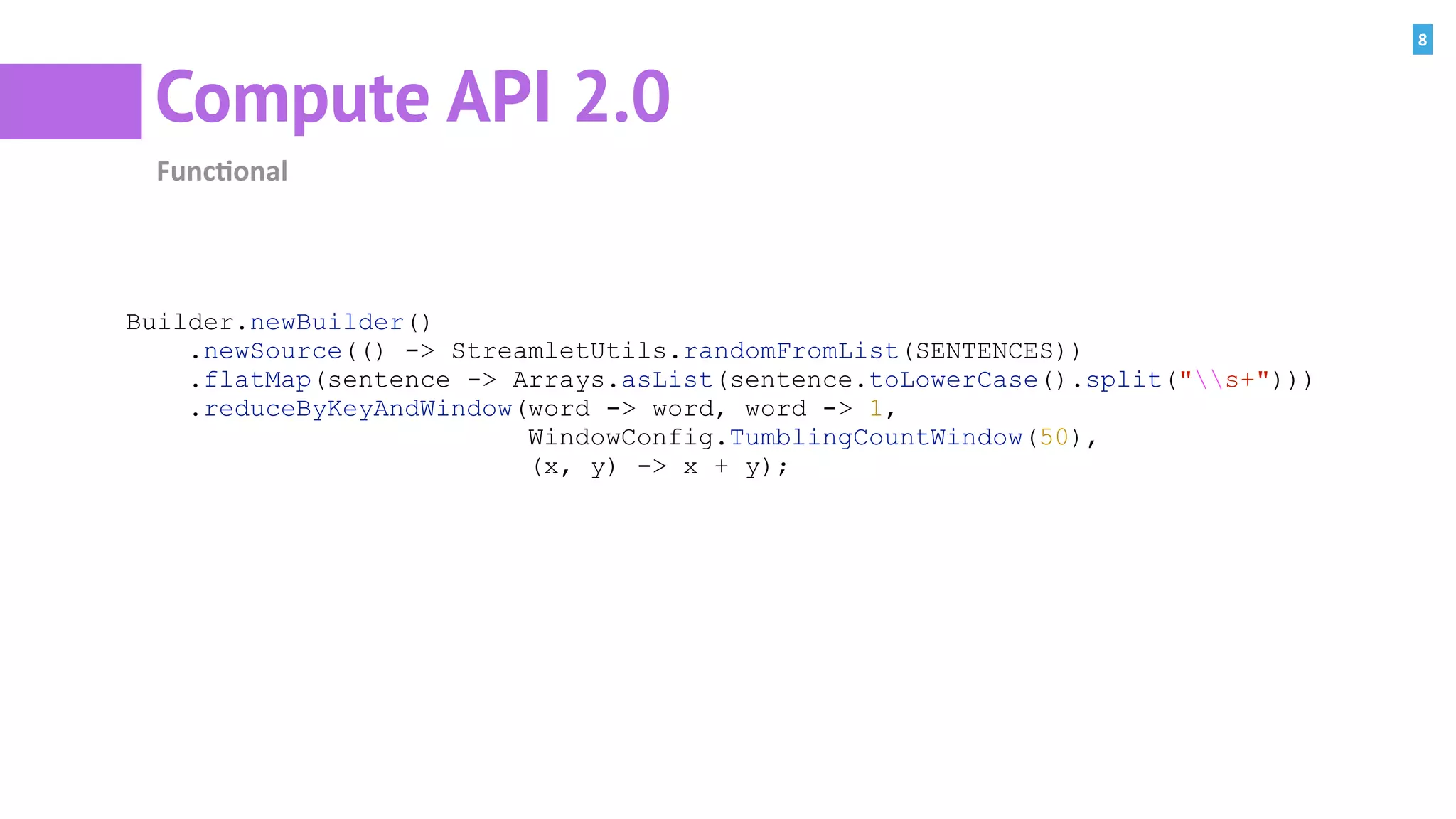 8
Compute API 2.0
Func=onal
Builder.newBuilder()
.newSource(() -> StreamletUtils.randomFromList(SENTENCES))
.flatMap(sentence -> Arrays.asList(sentence.toLowerCase().split("s+")))
.reduceByKeyAndWindow(word -> word, word -> 1,
WindowConfig.TumblingCountWindow(50),
(x, y) -> x + y);
 
