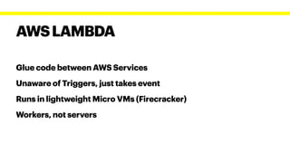 Glue code between AWS Services


Unaware of Triggers, just takes event


Runs in lightweight Micro VMs (Firecracker)


Workers, not servers
AWSLAMBDA
 