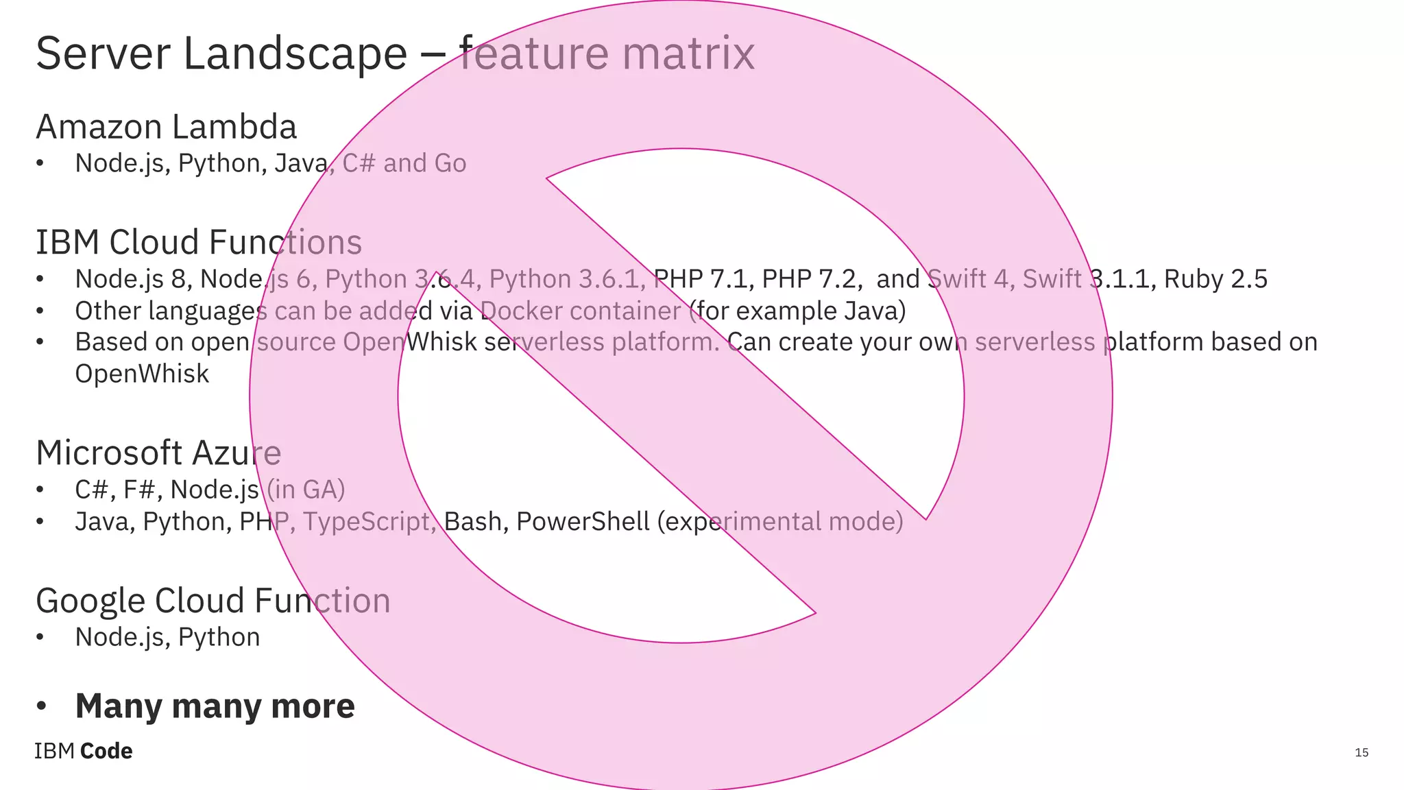 Server Landscape – feature matrix 15 Amazon Lambda • Node.js, Python, Java, C# and Go IBM Cloud Functions • Node.js 8, Node.js 6, Python 3.6.4, Python 3.6.1, PHP 7.1, PHP 7.2, and Swift 4, Swift 3.1.1, Ruby 2.5 • Other languages can be added via Docker container (for example Java) • Based on open source OpenWhisk serverless platform. Can create your own serverless platform based on OpenWhisk Microsoft Azure • C#, F#, Node.js (in GA) • Java, Python, PHP, TypeScript, Bash, PowerShell (experimental mode) Google Cloud Function • Node.js, Python • Many many more 