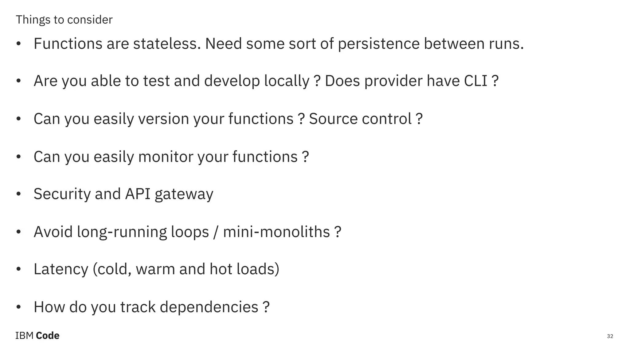 Things to consider 32 • Functions are stateless. Need some sort of persistence between runs. • Are you able to test and develop locally ? Does provider have CLI ? • Can you easily version your functions ? Source control ? • Can you easily monitor your functions ? • Security and API gateway • Avoid long-running loops / mini-monoliths ? • Latency (cold, warm and hot loads) • How do you track dependencies ? 