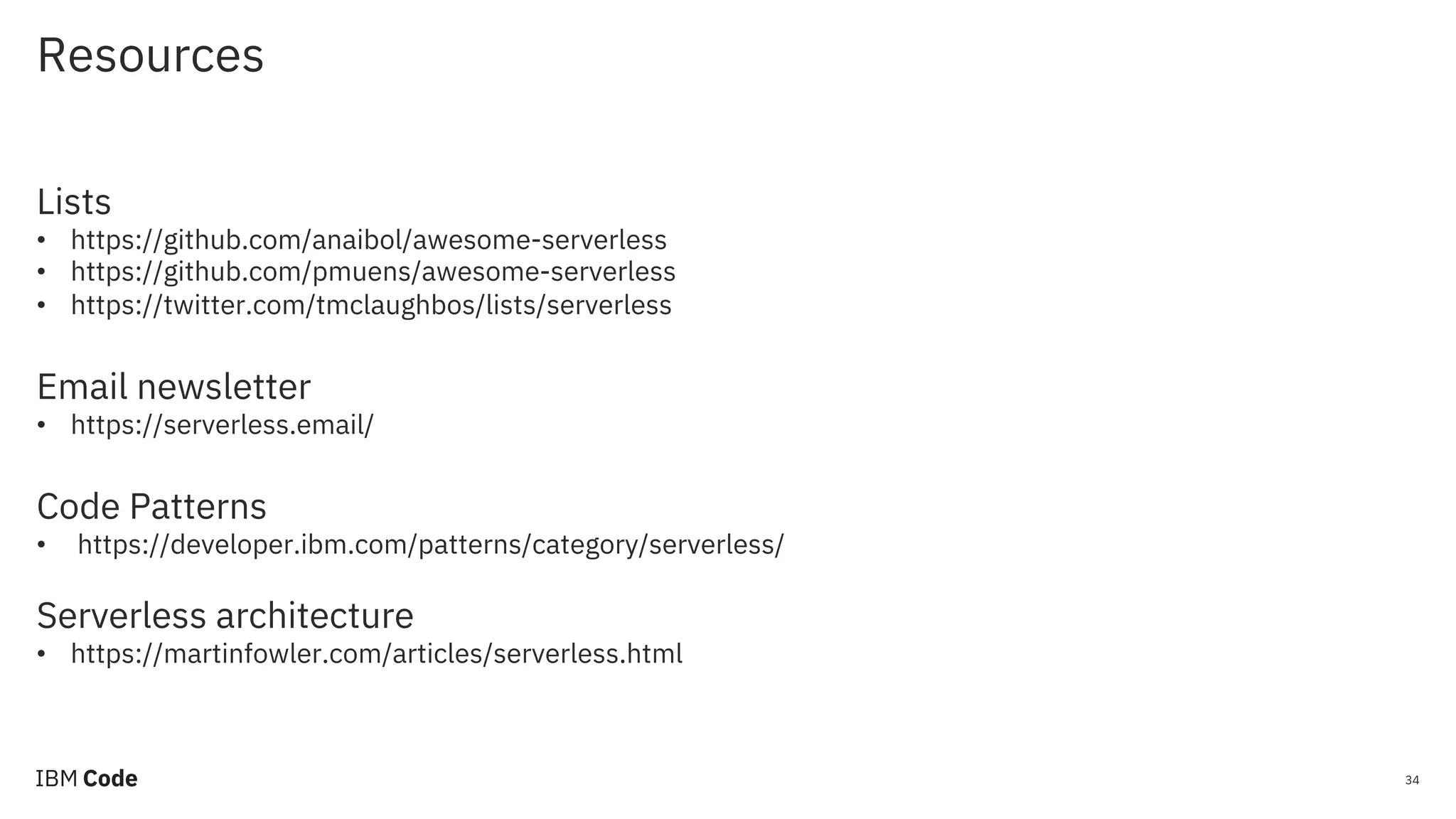 Resources 34 Lists • https://github.com/anaibol/awesome-serverless • https://github.com/pmuens/awesome-serverless • https://twitter.com/tmclaughbos/lists/serverless Email newsletter • https://serverless.email/ Code Patterns • https://developer.ibm.com/patterns/category/serverless/ Serverless architecture • https://martinfowler.com/articles/serverless.html 