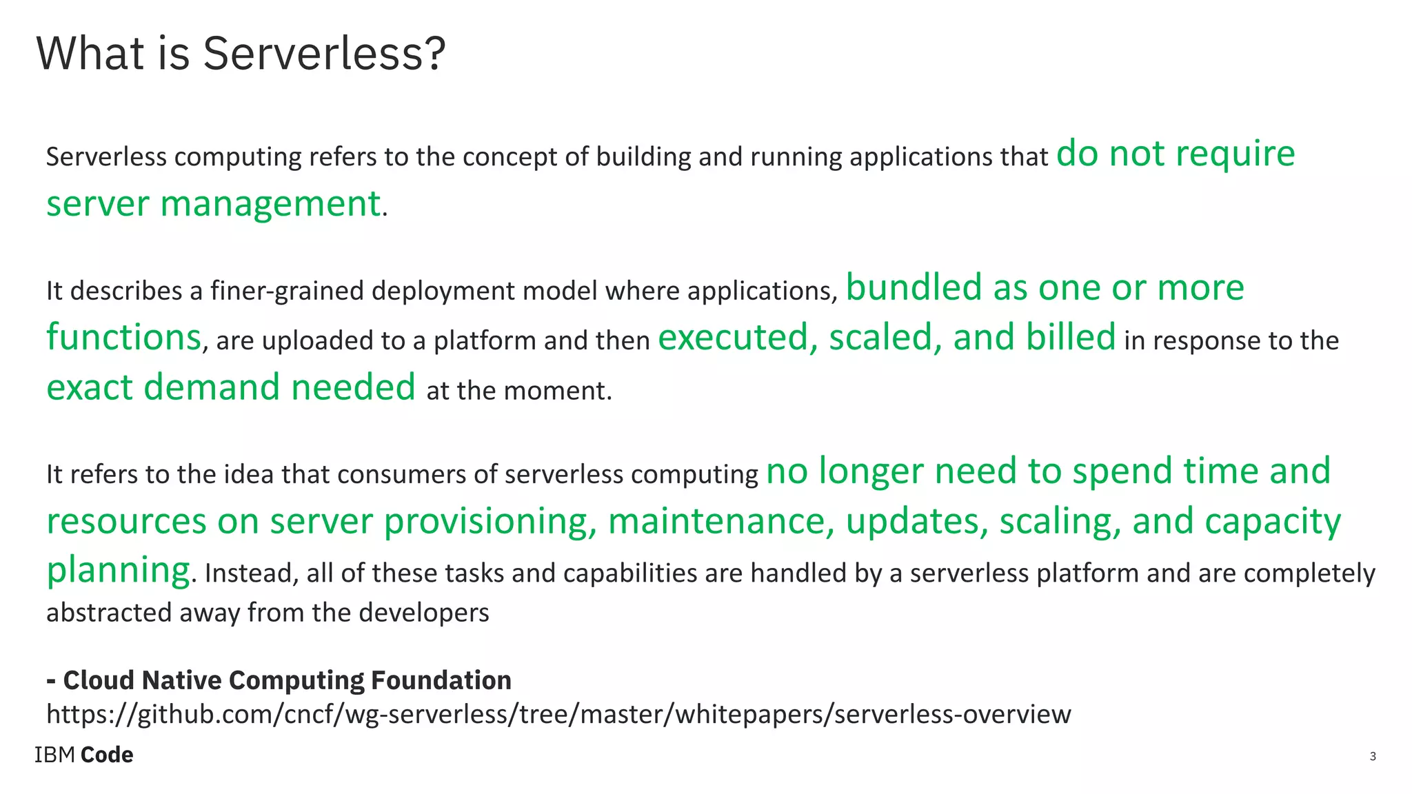 What is Serverless? 3 Serverless computing refers to the concept of building and running applications that do not require server management. It describes a finer-grained deployment model where applications, bundled as one or more functions, are uploaded to a platform and then executed, scaled, and billed in response to the exact demand needed at the moment. It refers to the idea that consumers of serverless computing no longer need to spend time and resources on server provisioning, maintenance, updates, scaling, and capacity planning. Instead, all of these tasks and capabilities are handled by a serverless platform and are completely abstracted away from the developers - Cloud Native Computing Foundation https://github.com/cncf/wg-serverless/tree/master/whitepapers/serverless-overview 