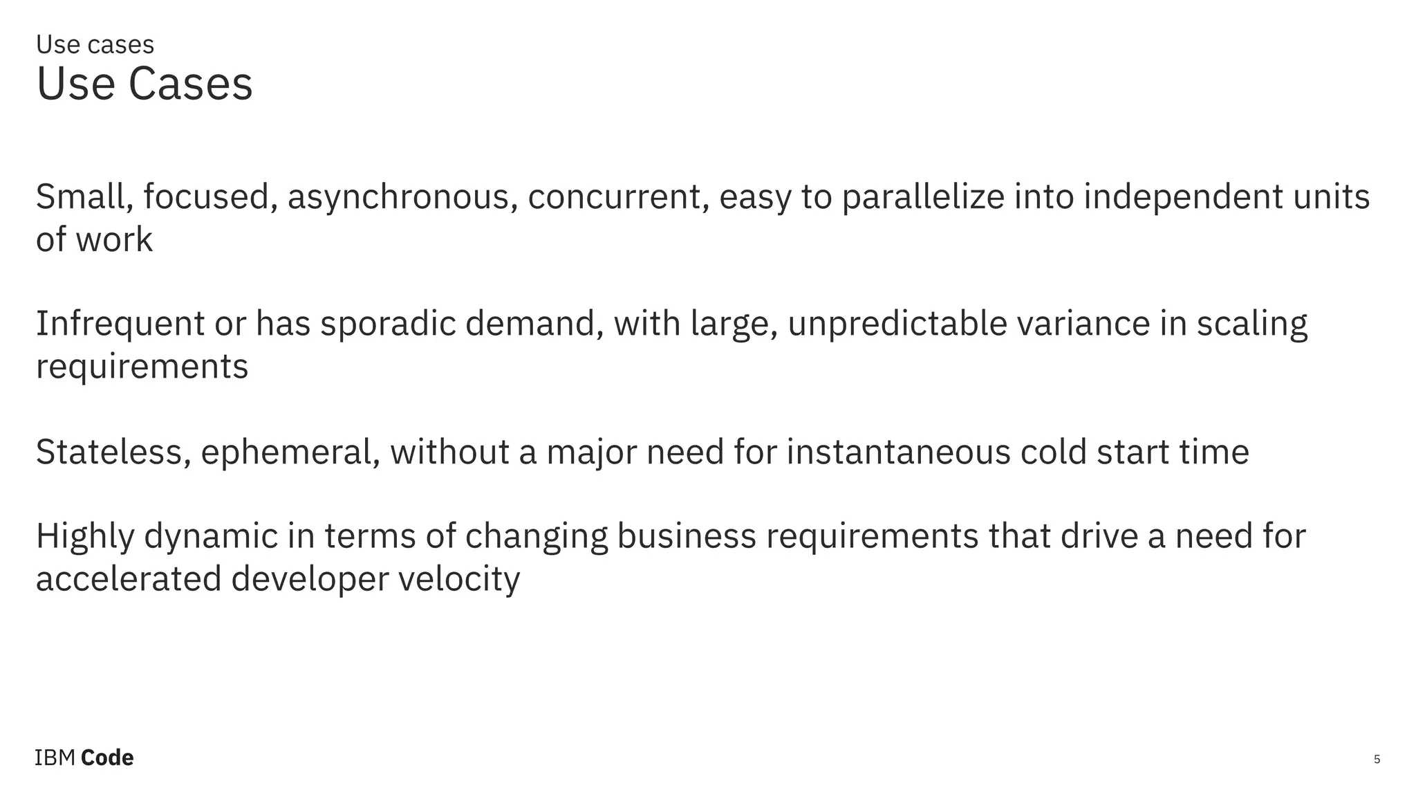 Use cases Use Cases 5 Small, focused, asynchronous, concurrent, easy to parallelize into independent units of work Infrequent or has sporadic demand, with large, unpredictable variance in scaling requirements Stateless, ephemeral, without a major need for instantaneous cold start time Highly dynamic in terms of changing business requirements that drive a need for accelerated developer velocity 