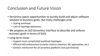 Conclusion and Future Vision
• Serverless opens opportunities to quickly build and adjust software
solution to business goals. But many challenges arise
• Scaling overhead
• Lack of topology awareness
• We propose an SLO Serverless interface to describe and enforce
business goals in terms of SLOs
• Long-term vision
• Support more complicated workload topologies
• Efficient SLO enforcement (smarter metrics selection, ML approaches, etc.)
• Generic mechanism for all serverless platforms (not just Knative)
21
 