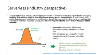 Serverless (industry perspective)
• According to Cloud Native Computing Foundation*: “Serverless computing refers to the concept of
building and running applications that do not require server management. It describes a finer-
grained deployment model where applications, bundled as one or more functions, are uploaded to
a platform and then executed, scaled, and billed in response to the exact demand needed at the
moment”
* https://www.cncf.io/blog/2018/02/14/cncf-takes-first-step-towards-serverless-computing/
Time
Workload
Serverless
Allocation
Cost
- Autoscaling: dynamically add/remove
resources according to workload, scale-to-
zero
- Truly pay-as-you-go: only pay for function
execution time with fine-grain pricing (per
100ms)
- Detach resource management from
software development/maintenance
process
- Speed up software evolution
4
 