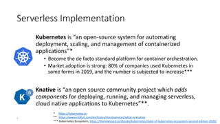 Serverless Implementation
Kubernetes is “an open-source system for automating
deployment, scaling, and management of containerized
applications”*
• Become the de facto standard platform for container orchestration.
• Market adoption is strong: 80% of companies used Kubernetes in
some forms in 2019, and the number is subjected to increase***
Knative is “an open source community project which adds
components for deploying, running, and managing serverless,
cloud native applications to Kubernetes”**.
* https://kubernetes.io
** https://www.redhat.com/en/topics/microservices/what-is-knative
*** Kubernetes Ecosystem, https://thenewstack.io/ebooks/kubernetes/state-of-kubernetes-ecosystem-second-edition-2020/
5
 