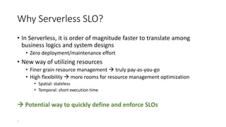 Why Serverless SLO?
• In Serverless, it is order of magnitude faster to translate among
business logics and system designs
• Zero deployment/maintenance effort
• New way of utilizing resources
• Finer grain resource management  truly pay-as-you-go
• High flexibility  more rooms for resource management optimization
• Spatial: stateless
• Temporal: short execution time
 Potential way to quickly define and enforce SLOs
7
 