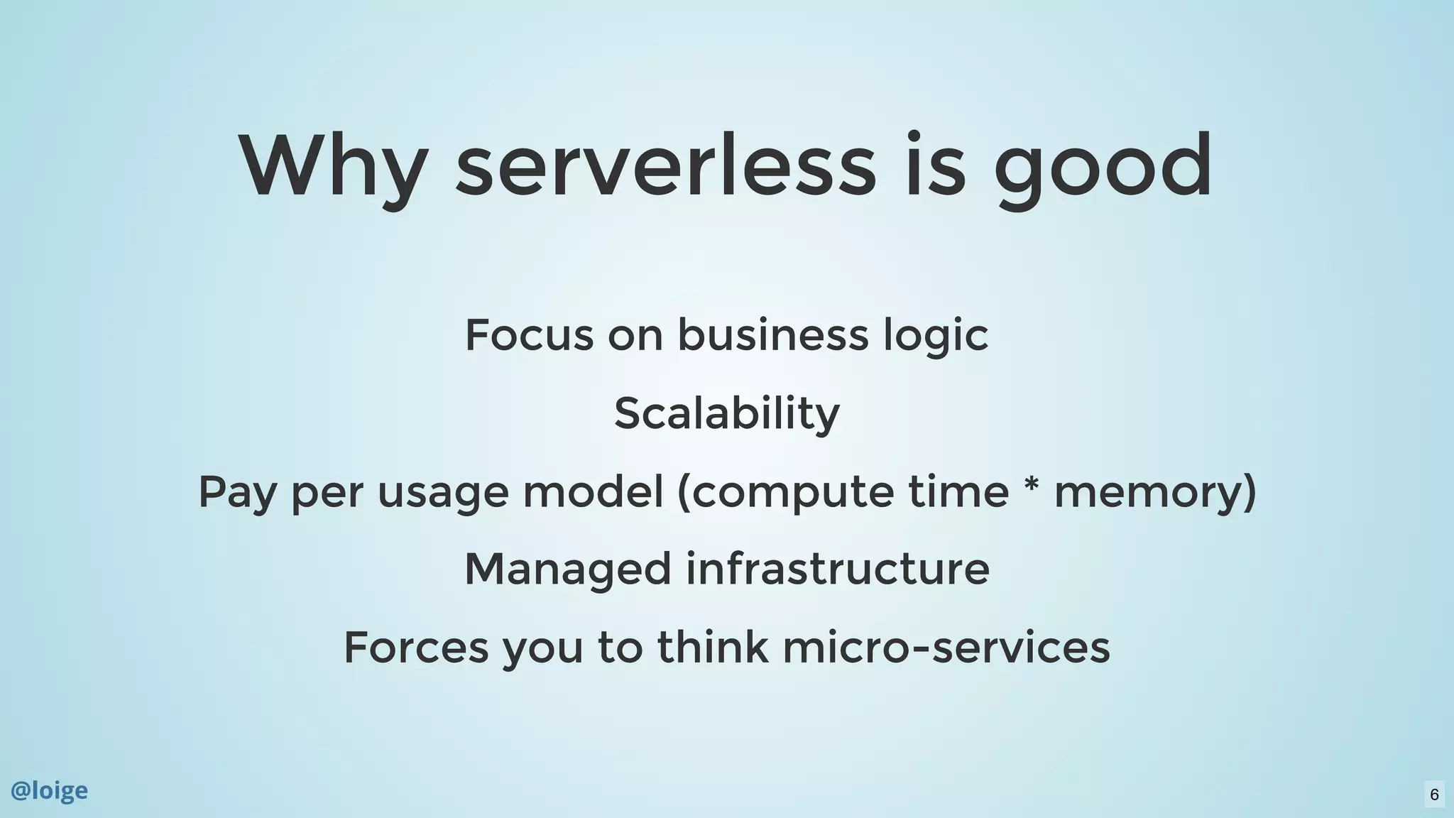 Why serverless is goodWhy serverless is good
Focus on business logicFocus on business logic
ScalabilityScalability
Pay per usage model (compute time * memory)Pay per usage model (compute time * memory)
Managed infrastructureManaged infrastructure
Forces you to think micro-servicesForces you to think micro-services
@loige 6
 