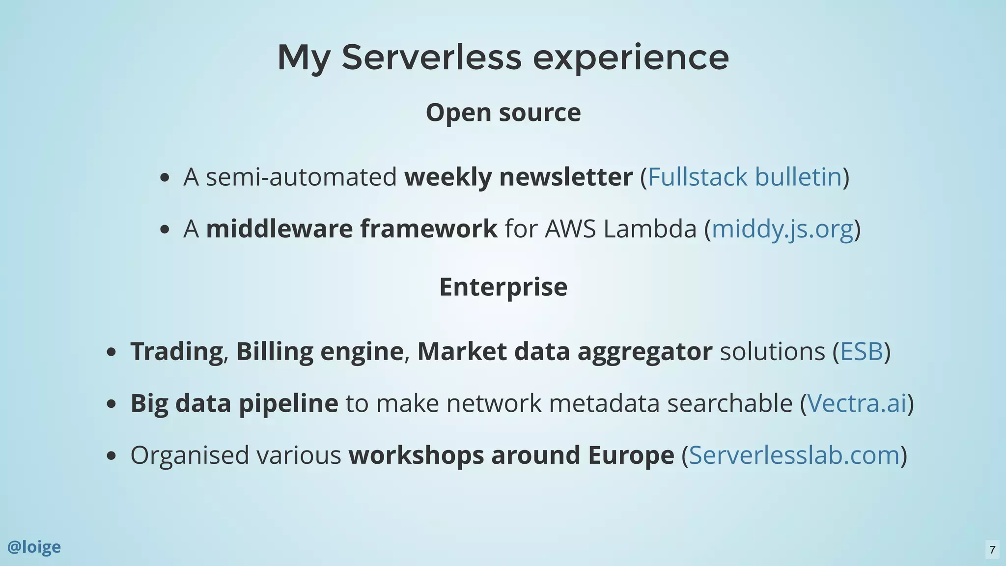 My Serverless experienceMy Serverless experience
Open source
A semi-automated weekly newsletter ( )
A middleware framework for AWS Lambda ( )
Enterprise
Trading, Billing engine, Market data aggregator solutions ( )
Big data pipeline to make network metadata searchable ( )
Organised various workshops around Europe ( )
Fullstack bulletin
middy.js.org
ESB
Vectra.ai
Serverlesslab.com
@loige 7
 