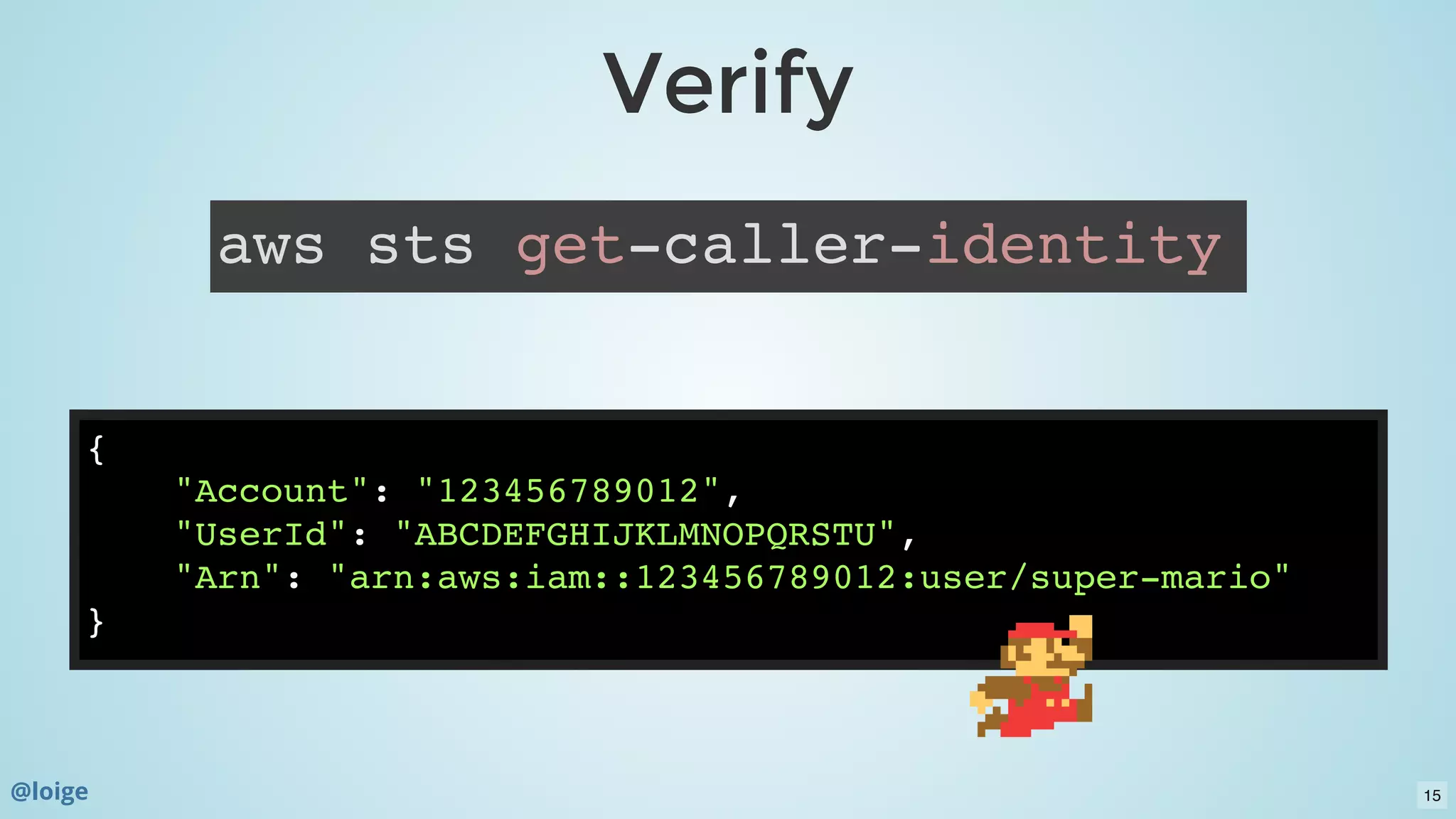 VerifyVerify
aws sts get-caller-identity
{
"Account": "123456789012",
"UserId": "ABCDEFGHIJKLMNOPQRSTU",
"Arn": "arn:aws:iam::123456789012:user/super-mario"
}
@loige 15
 