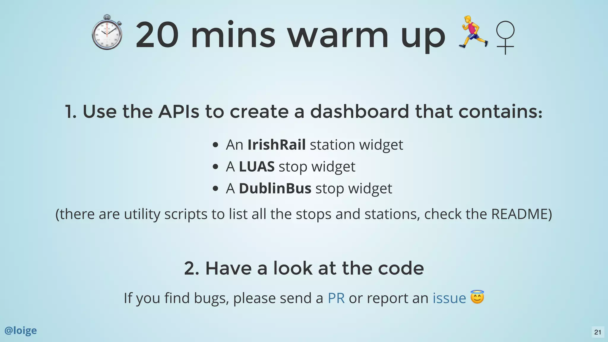 ⏱ 20 mins warm up ♀ ⏱ 20 mins warm up ♀ 
1. Use the APIs to create a dashboard that contains:1. Use the APIs to create a dashboard that contains:
An IrishRail station widget
A LUAS stop widget
A DublinBus stop widget
(there are utility scripts to list all the stops and stations, check the README)
 
2. Have a look at the code2. Have a look at the code
If you ﬁnd bugs, please send a or report anPR issue
@loige 21
 