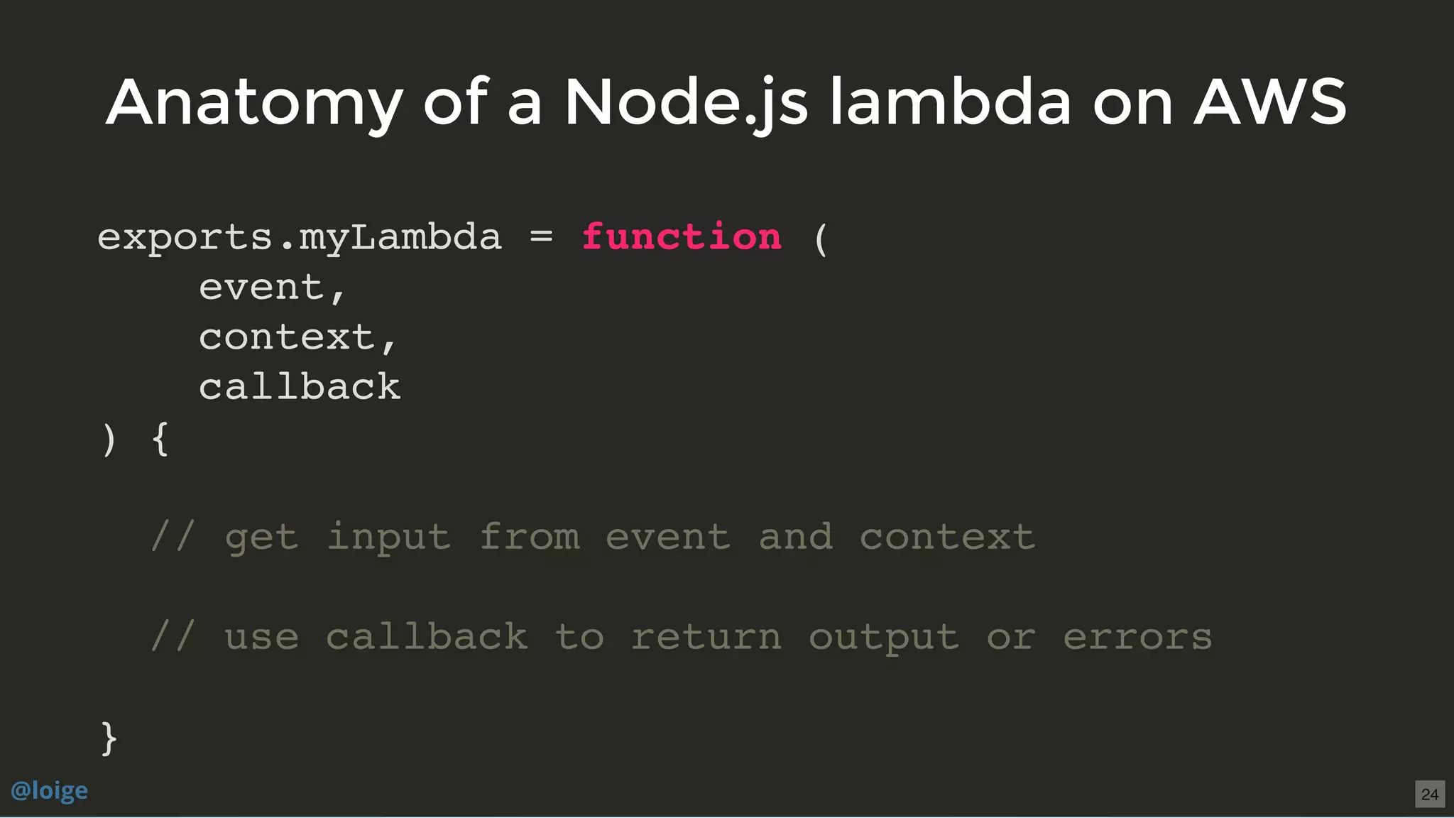 exports.myLambda = function (
event,
context,
callback
) {
// get input from event and context
// use callback to return output or errors
}
Anatomy of a Node.js lambda on AWSAnatomy of a Node.js lambda on AWS
@loige 24
 