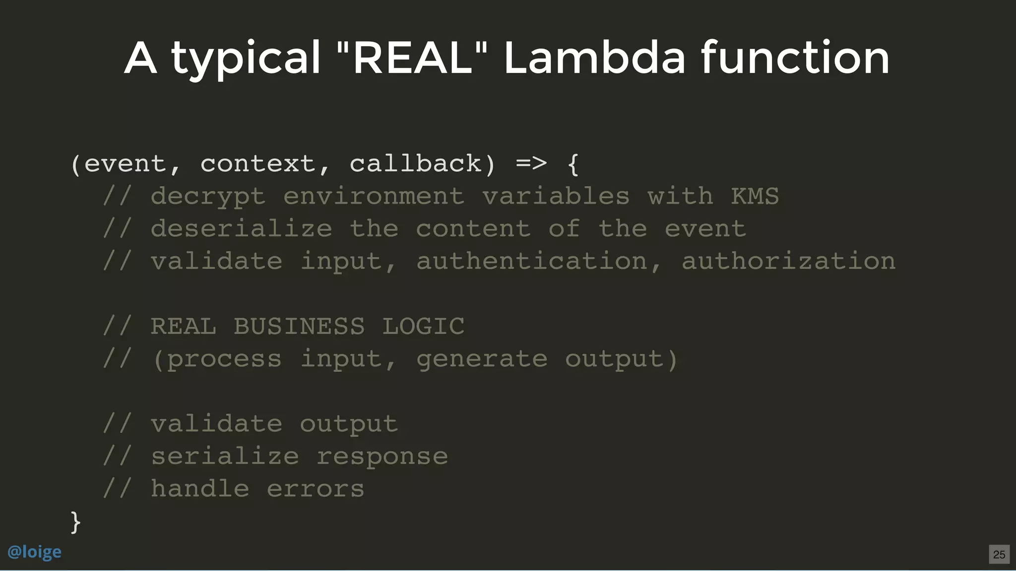 (event, context, callback) => {
// decrypt environment variables with KMS
// deserialize the content of the event
// validate input, authentication, authorization
// REAL BUSINESS LOGIC
// (process input, generate output)
// validate output
// serialize response
// handle errors
}
A typical "REAL" Lambda functionA typical "REAL" Lambda function
@loige 25
 