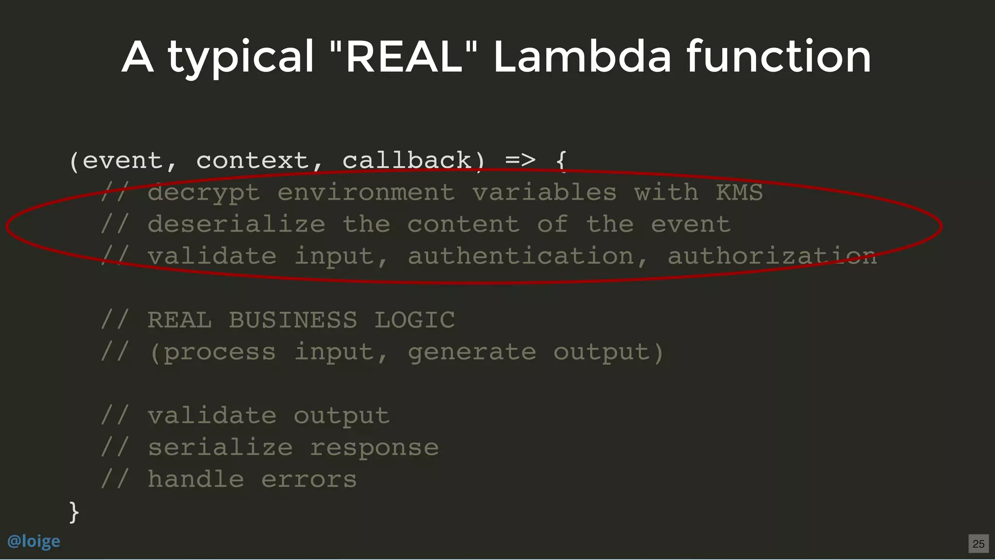 (event, context, callback) => {
// decrypt environment variables with KMS
// deserialize the content of the event
// validate input, authentication, authorization
// REAL BUSINESS LOGIC
// (process input, generate output)
// validate output
// serialize response
// handle errors
}
A typical "REAL" Lambda functionA typical "REAL" Lambda function
@loige 25
 
