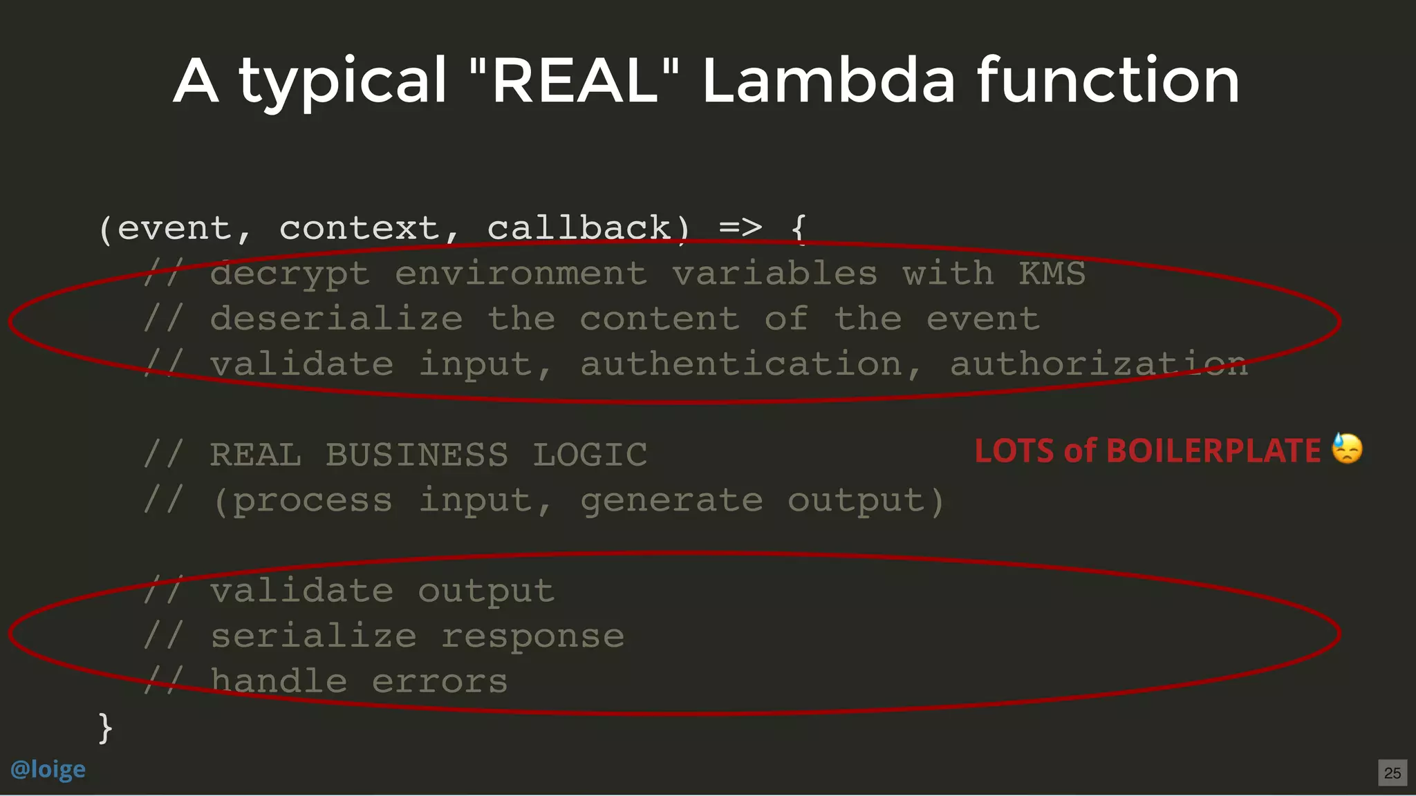 (event, context, callback) => {
// decrypt environment variables with KMS
// deserialize the content of the event
// validate input, authentication, authorization
// REAL BUSINESS LOGIC
// (process input, generate output)
// validate output
// serialize response
// handle errors
}
A typical "REAL" Lambda functionA typical "REAL" Lambda function
LOTS of BOILERPLATE
@loige 25
 