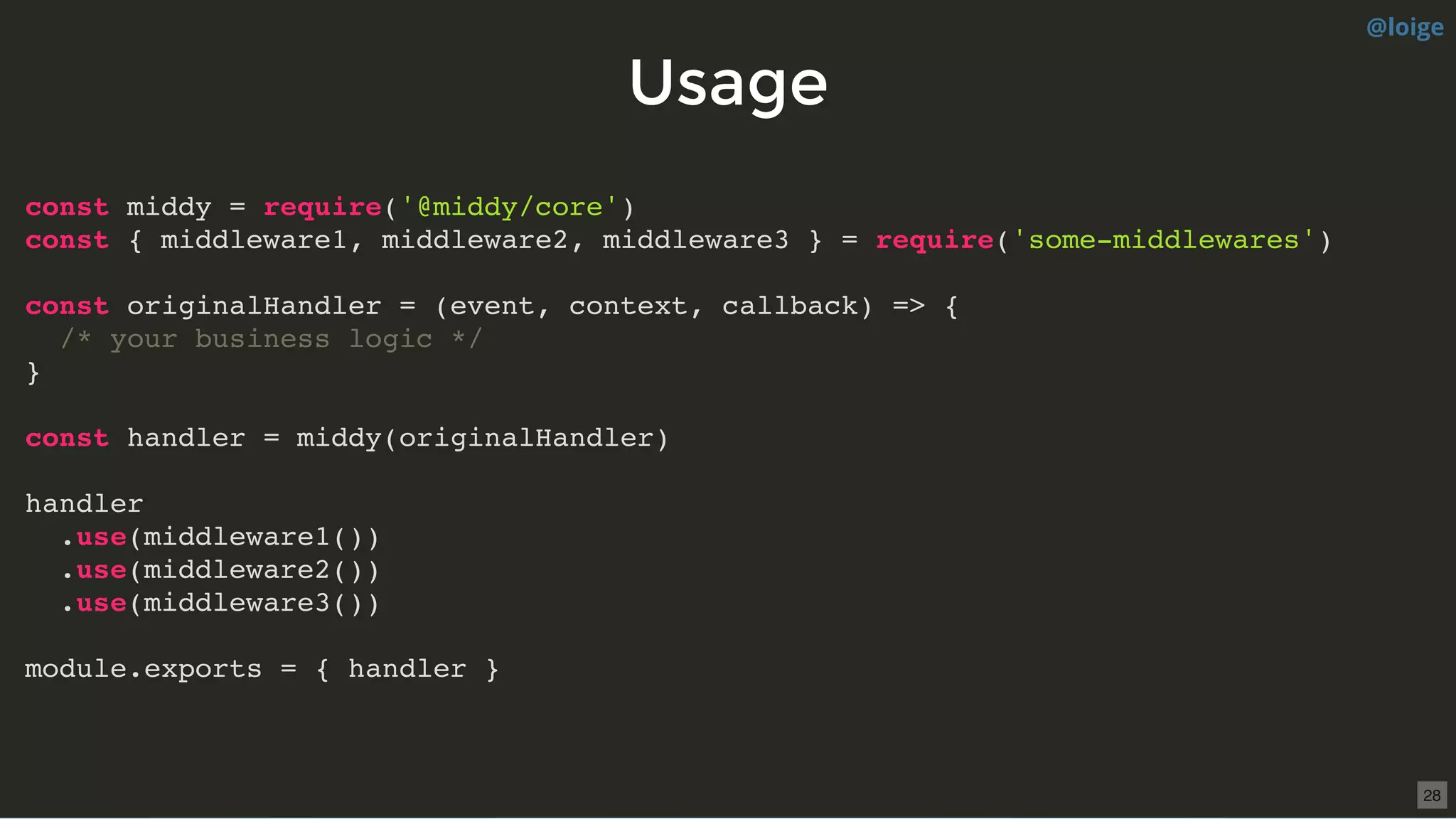 UsageUsage
const middy = require('@middy/core')
const { middleware1, middleware2, middleware3 } = require('some-middlewares')
const originalHandler = (event, context, callback) => {
/* your business logic */
}
const handler = middy(originalHandler)
handler
.use(middleware1())
.use(middleware2())
.use(middleware3())
module.exports = { handler }
@loige
28
 